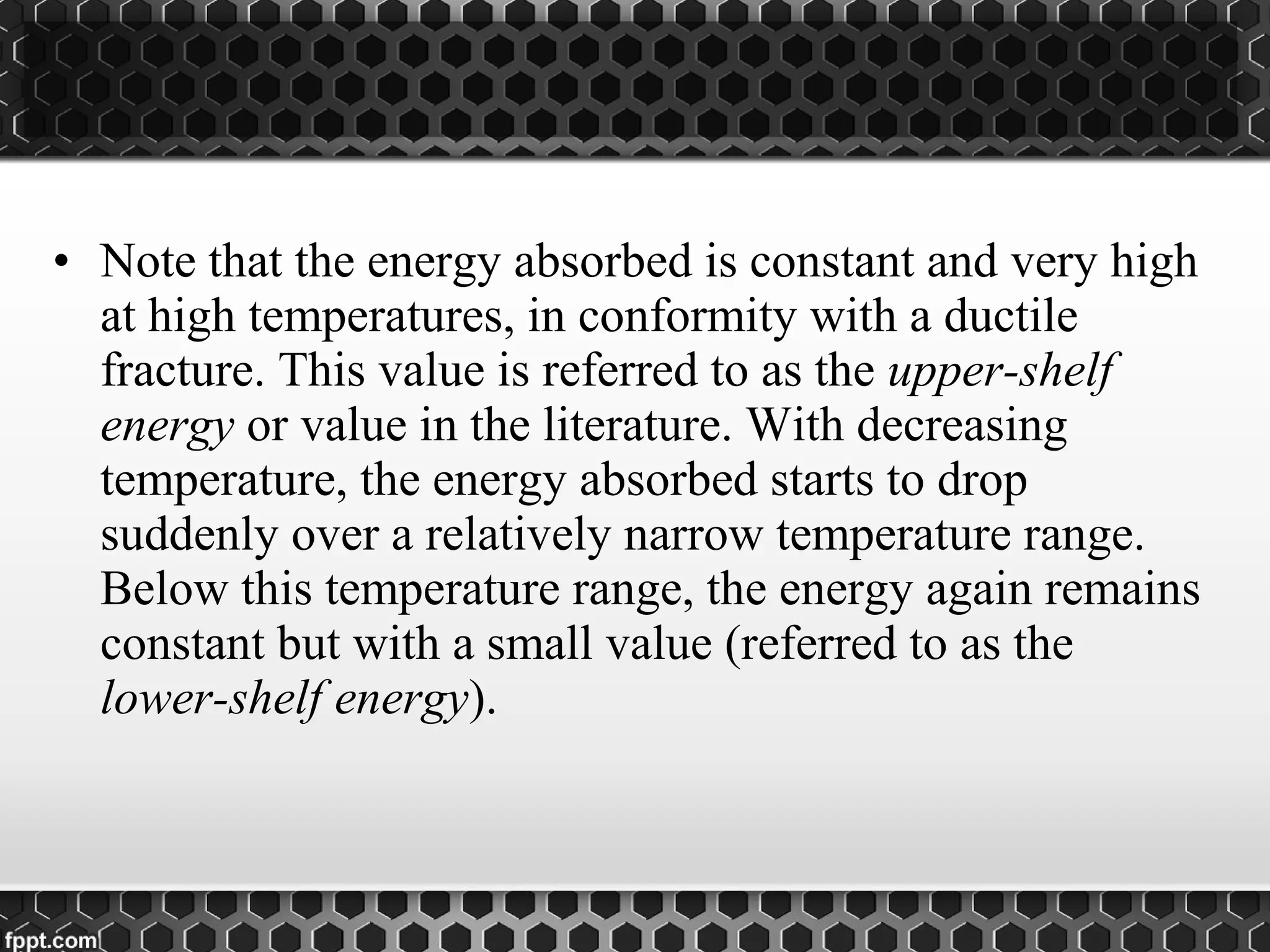 • Note that the energy absorbed is constant and very high
at high temperatures, in conformity with a ductile
fracture. This value is referred to as the upper-shelf
energy or value in the literature. With decreasing
temperature, the energy absorbed starts to drop
suddenly over a relatively narrow temperature range.
Below this temperature range, the energy again remains
constant but with a small value (referred to as the
lower-shelf energy).
 