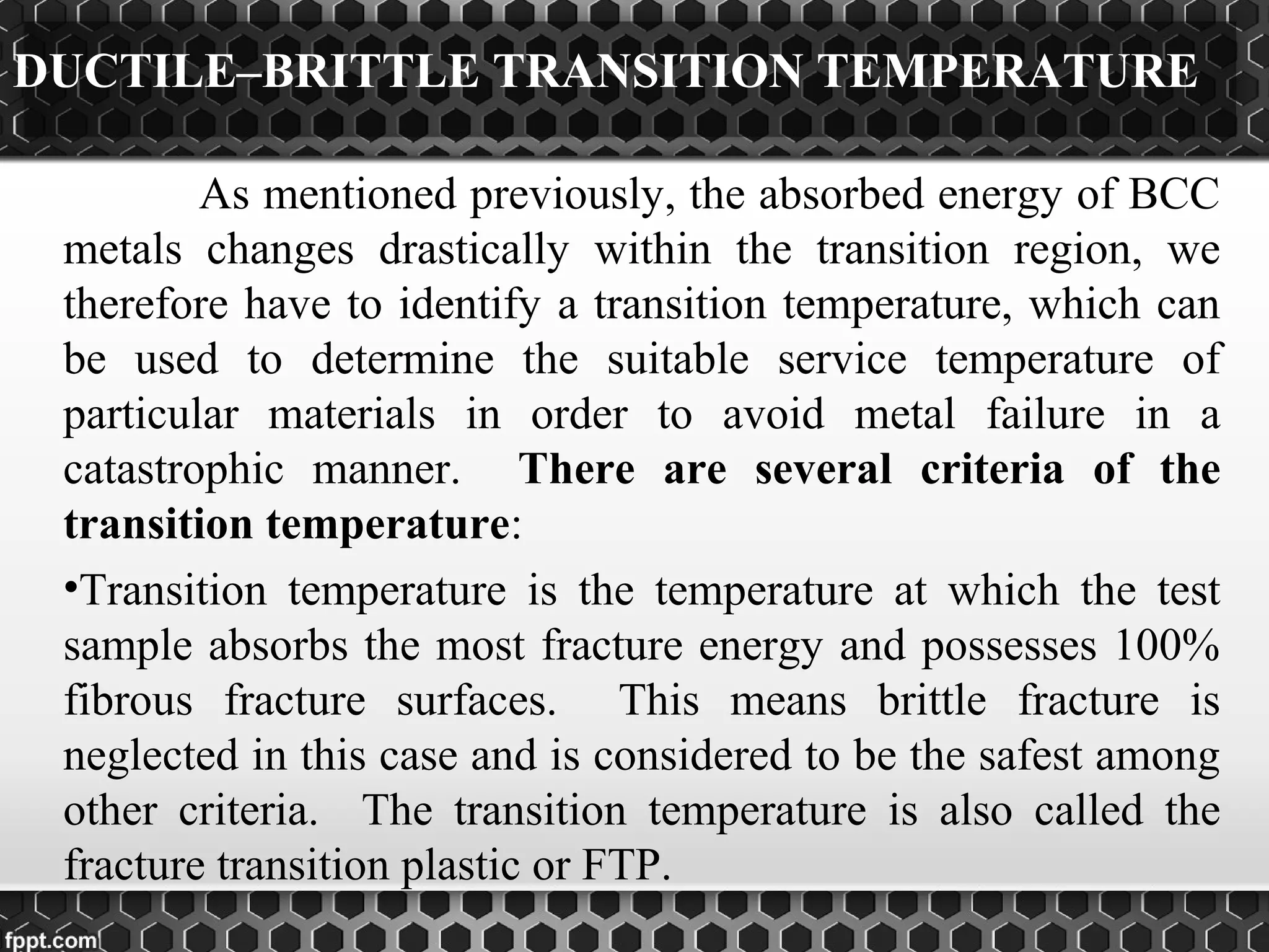DUCTILE–BRITTLE TRANSITION TEMPERATURE
As mentioned previously, the absorbed energy of BCC
metals changes drastically within the transition region, we
therefore have to identify a transition temperature, which can
be used to determine the suitable service temperature of
particular materials in order to avoid metal failure in a
catastrophic manner. There are several criteria of the
transition temperature:
•Transition temperature is the temperature at which the test
sample absorbs the most fracture energy and possesses 100%
fibrous fracture surfaces. This means brittle fracture is
neglected in this case and is considered to be the safest among
other criteria. The transition temperature is also called the
fracture transition plastic or FTP.
 