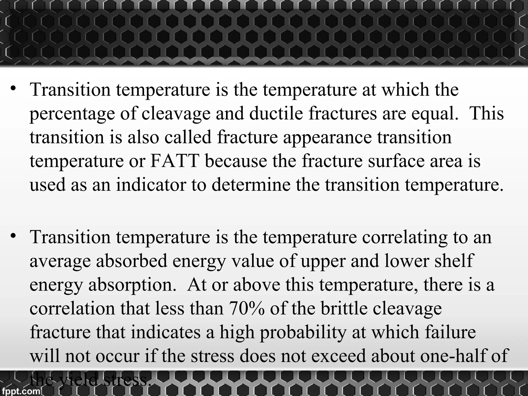 • Transition temperature is the temperature at which the
percentage of cleavage and ductile fractures are equal. This
transition is also called fracture appearance transition
temperature or FATT because the fracture surface area is
used as an indicator to determine the transition temperature.
• Transition temperature is the temperature correlating to an
average absorbed energy value of upper and lower shelf
energy absorption. At or above this temperature, there is a
correlation that less than 70% of the brittle cleavage
fracture that indicates a high probability at which failure
will not occur if the stress does not exceed about one-half of
the yield stress.
 