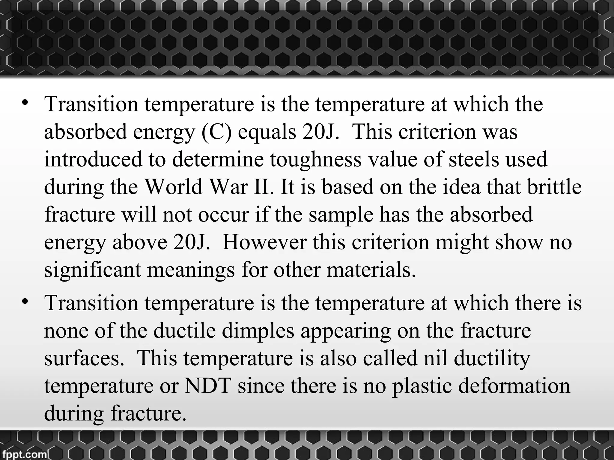 • Transition temperature is the temperature at which the
absorbed energy (C) equals 20J. This criterion was
introduced to determine toughness value of steels used
during the World War II. It is based on the idea that brittle
fracture will not occur if the sample has the absorbed
energy above 20J. However this criterion might show no
significant meanings for other materials.
• Transition temperature is the temperature at which there is
none of the ductile dimples appearing on the fracture
surfaces. This temperature is also called nil ductility
temperature or NDT since there is no plastic deformation
during fracture.
 