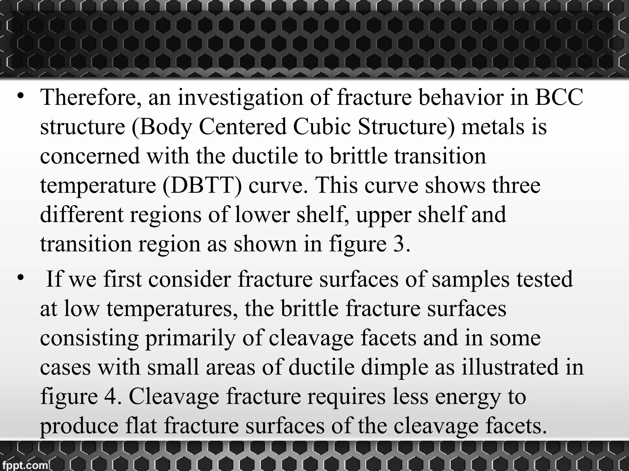 • Therefore, an investigation of fracture behavior in BCC
structure (Body Centered Cubic Structure) metals is
concerned with the ductile to brittle transition
temperature (DBTT) curve. This curve shows three
different regions of lower shelf, upper shelf and
transition region as shown in figure 3.
• If we first consider fracture surfaces of samples tested
at low temperatures, the brittle fracture surfaces
consisting primarily of cleavage facets and in some
cases with small areas of ductile dimple as illustrated in
figure 4. Cleavage fracture requires less energy to
produce flat fracture surfaces of the cleavage facets.
 