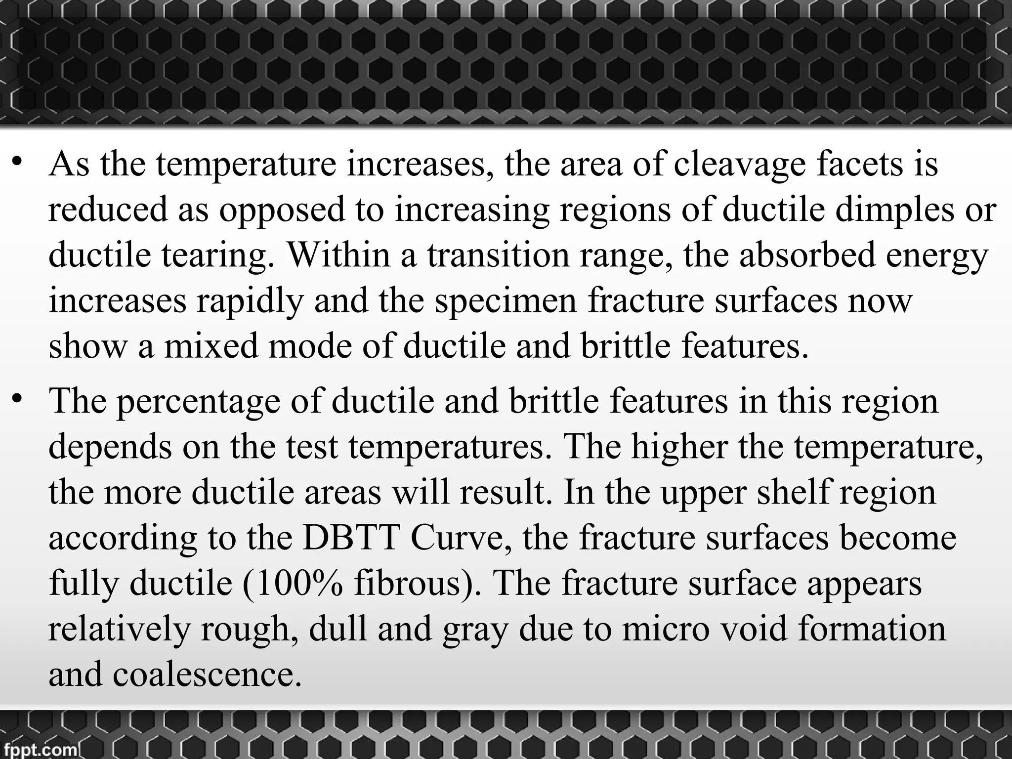 • As the temperature increases, the area of cleavage facets is
reduced as opposed to increasing regions of ductile dimples or
ductile tearing. Within a transition range, the absorbed energy
increases rapidly and the specimen fracture surfaces now
show a mixed mode of ductile and brittle features.
• The percentage of ductile and brittle features in this region
depends on the test temperatures. The higher the temperature,
the more ductile areas will result. In the upper shelf region
according to the DBTT Curve, the fracture surfaces become
fully ductile (100% fibrous). The fracture surface appears
relatively rough, dull and gray due to micro void formation
and coalescence.
 