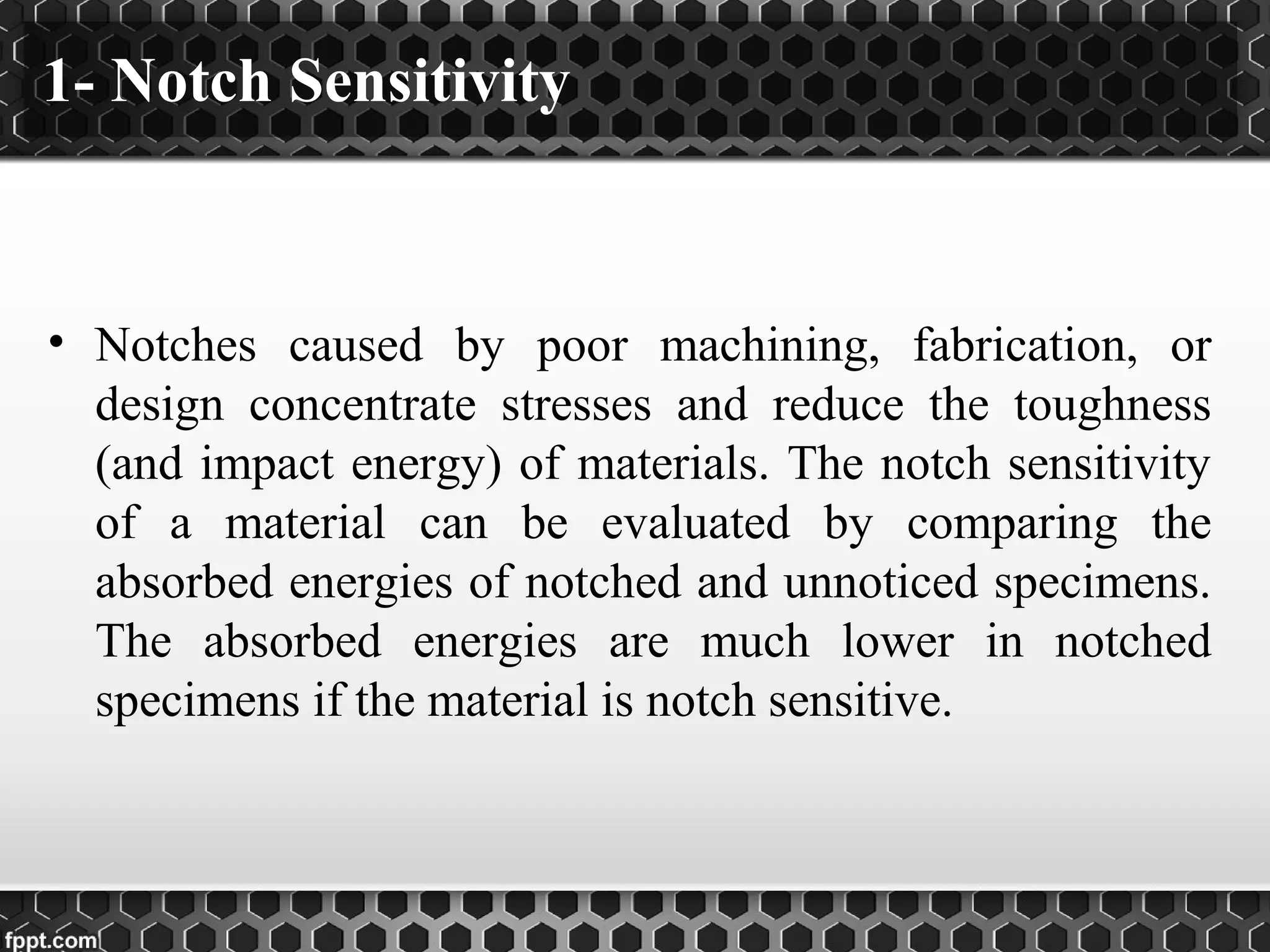 1- Notch Sensitivity
• Notches caused by poor machining, fabrication, or
design concentrate stresses and reduce the toughness
(and impact energy) of materials. The notch sensitivity
of a material can be evaluated by comparing the
absorbed energies of notched and unnoticed specimens.
The absorbed energies are much lower in notched
specimens if the material is notch sensitive.
 