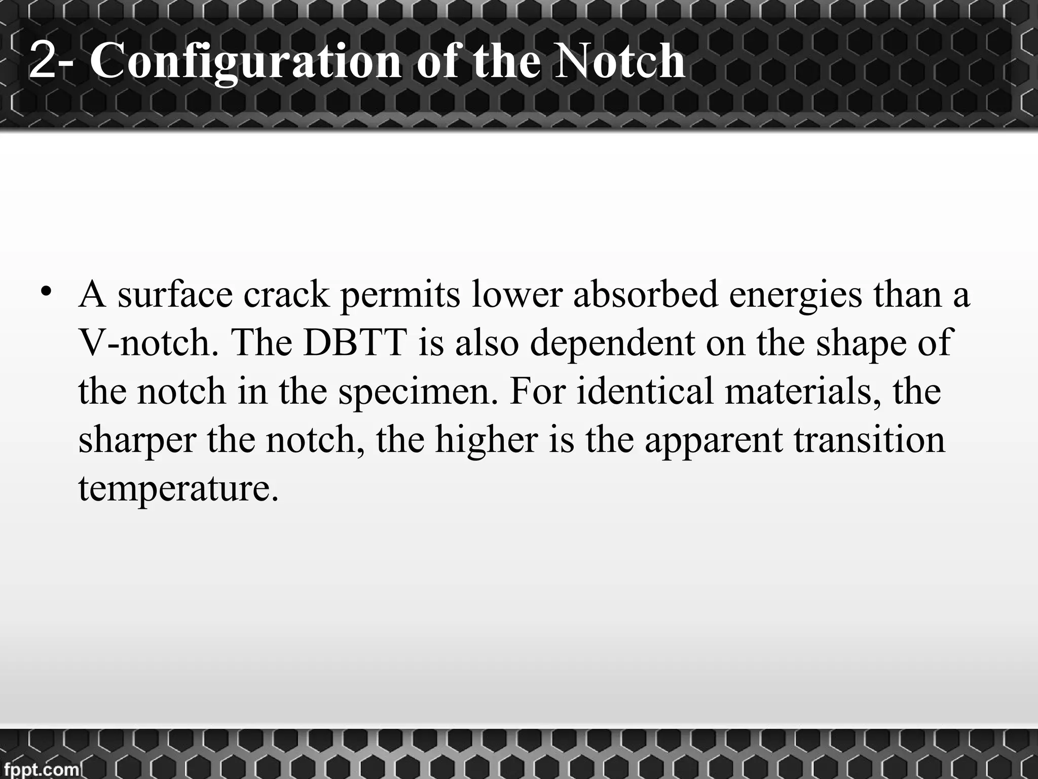 2- Configuration of the Notch
• A surface crack permits lower absorbed energies than a
V-notch. The DBTT is also dependent on the shape of
the notch in the specimen. For identical materials, the
sharper the notch, the higher is the apparent transition
temperature.
 