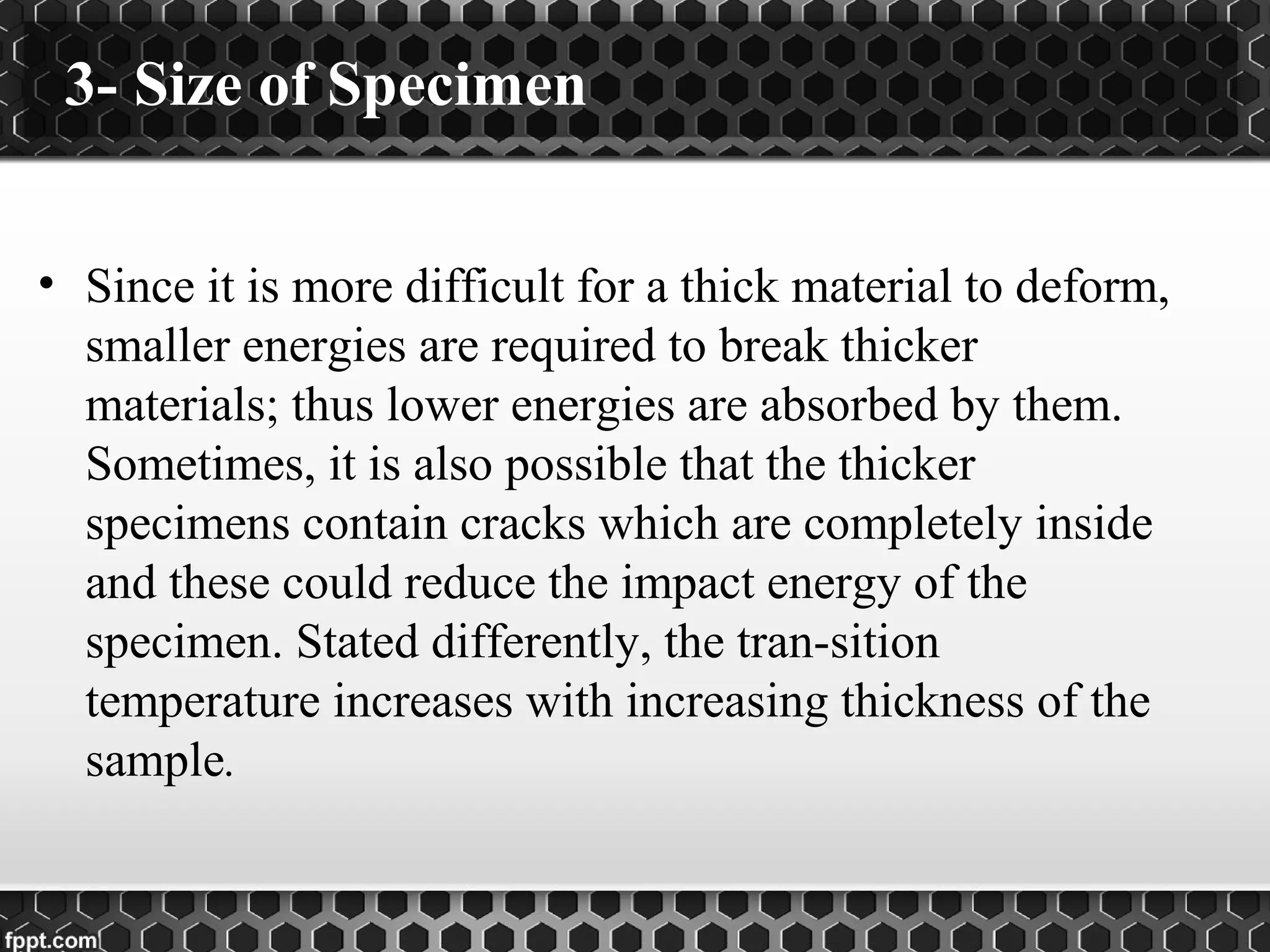 3- Size of Specimen
• Since it is more difficult for a thick material to deform,
smaller energies are required to break thicker
materials; thus lower energies are absorbed by them.
Sometimes, it is also possible that the thicker
specimens contain cracks which are completely inside
and these could reduce the impact energy of the
specimen. Stated differently, the tran-sition
temperature increases with increasing thickness of the
sample.
 