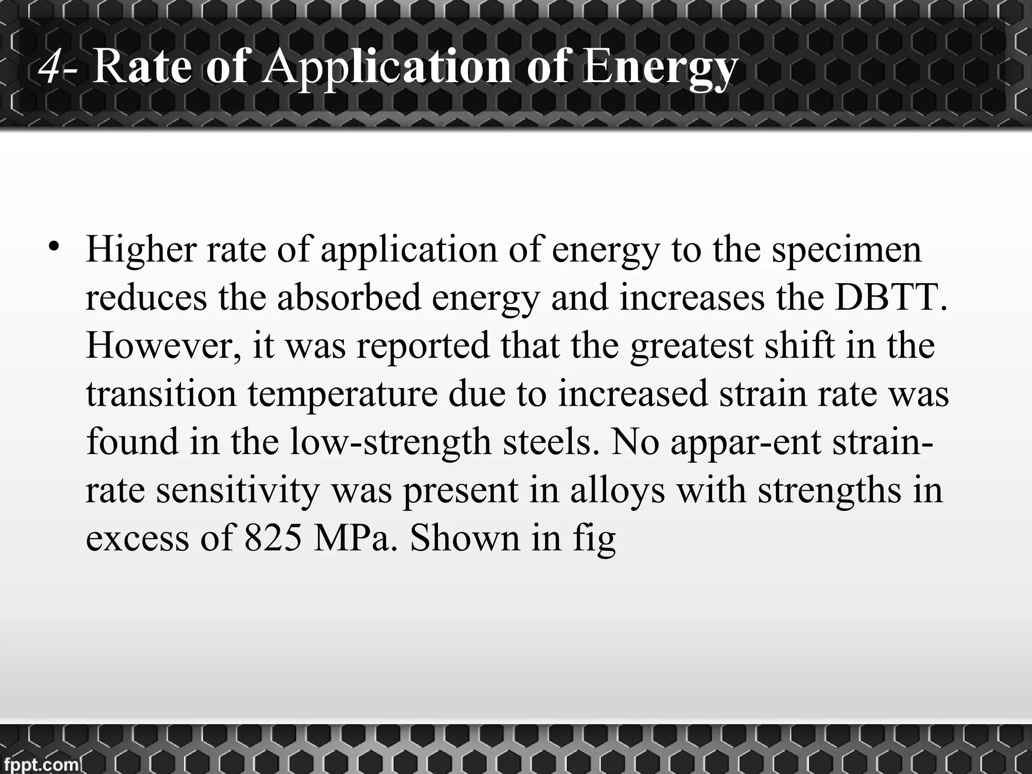 4- Rate of Application of Energy
• Higher rate of application of energy to the specimen
reduces the absorbed energy and increases the DBTT.
However, it was reported that the greatest shift in the
transition temperature due to increased strain rate was
found in the low-strength steels. No appar-ent strain-
rate sensitivity was present in alloys with strengths in
excess of 825 MPa. Shown in fig
 