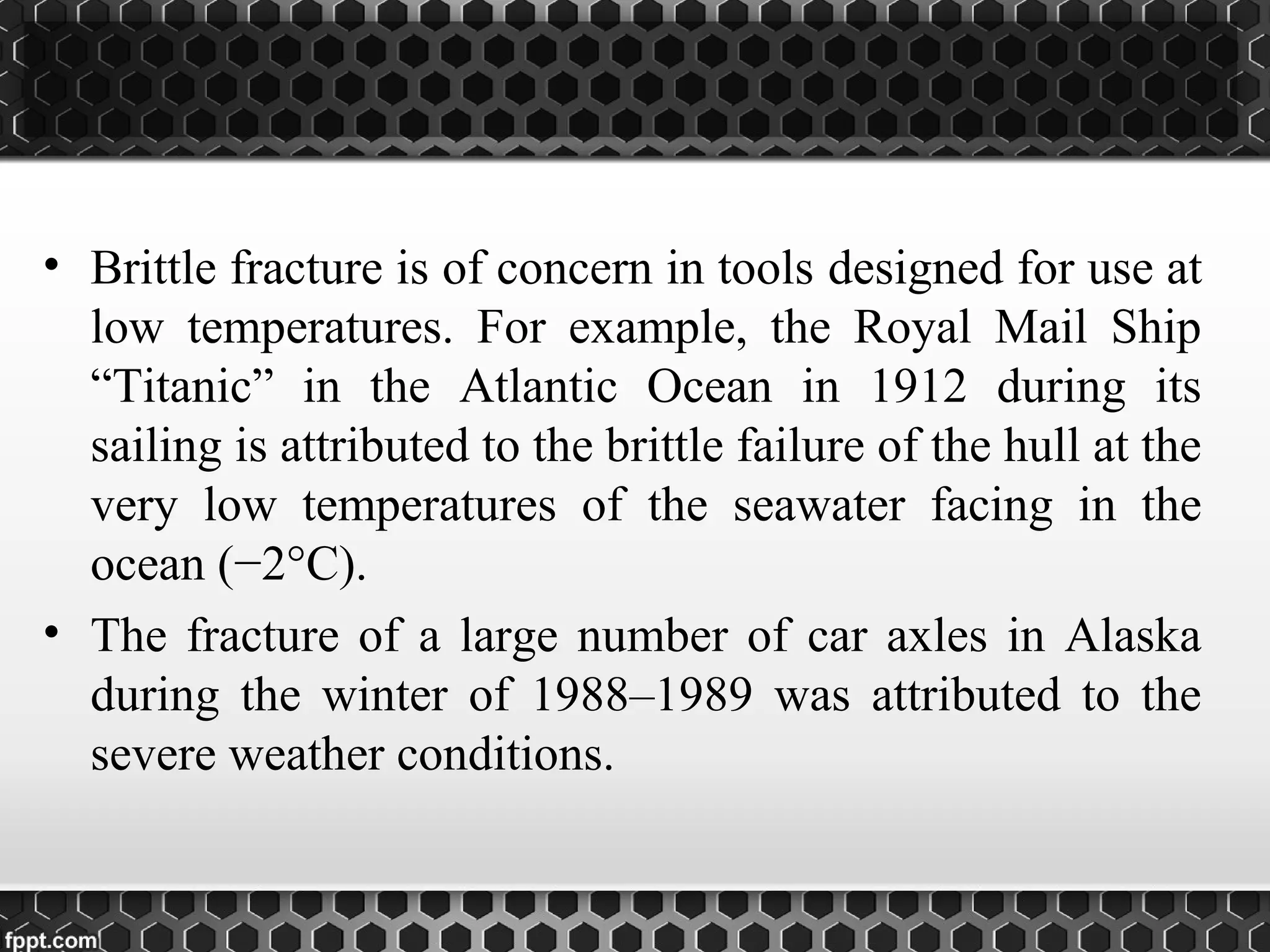 • Brittle fracture is of concern in tools designed for use at
low temperatures. For example, the Royal Mail Ship
“Titanic” in the Atlantic Ocean in 1912 during its
sailing is attributed to the brittle failure of the hull at the
very low temperatures of the seawater facing in the
ocean (−2°C).
• The fracture of a large number of car axles in Alaska
during the winter of 1988–1989 was attributed to the
severe weather conditions.
 