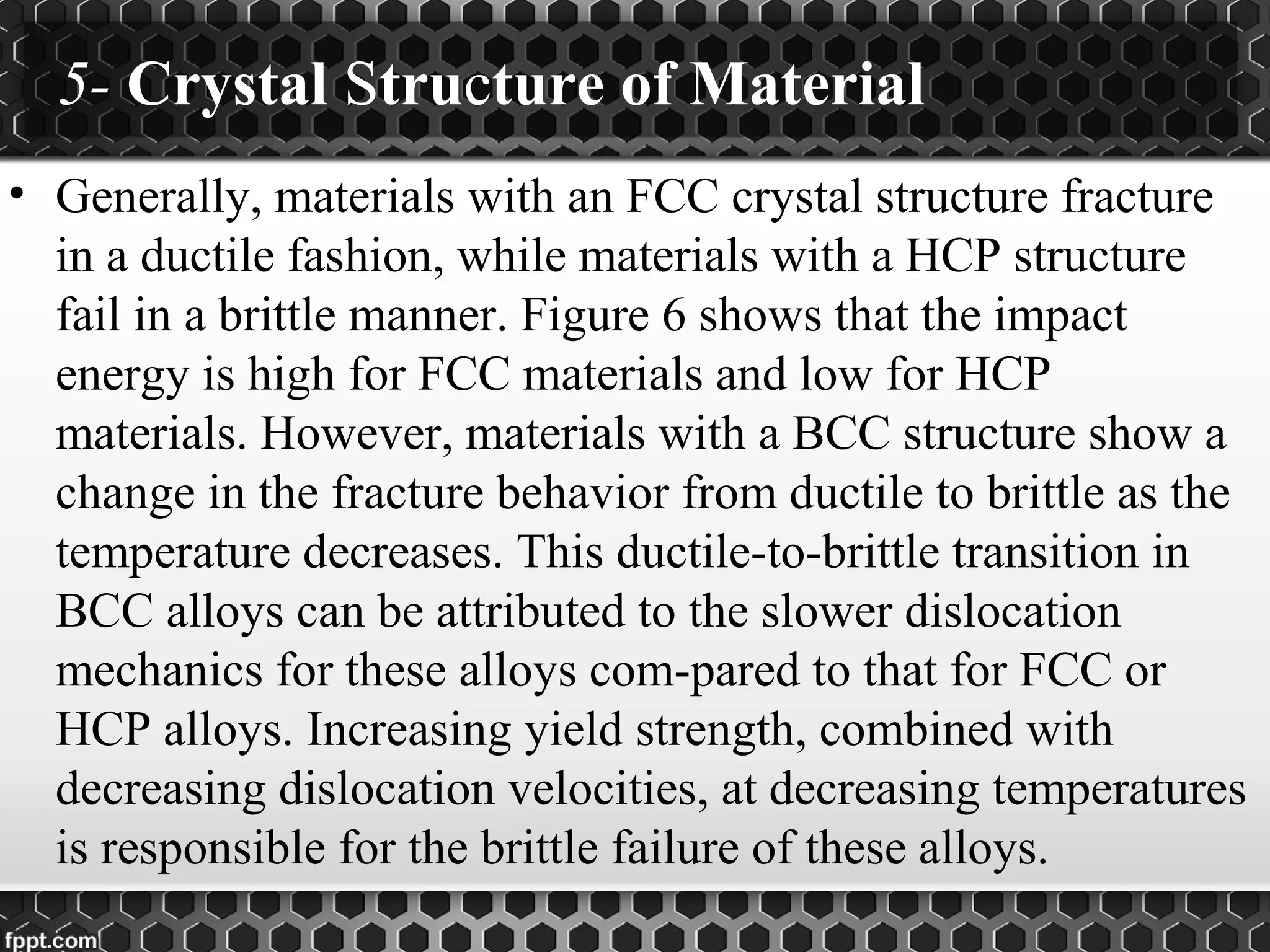 5- Crystal Structure of Material
• Generally, materials with an FCC crystal structure fracture
in a ductile fashion, while materials with a HCP structure
fail in a brittle manner. Figure 6 shows that the impact
energy is high for FCC materials and low for HCP
materials. However, materials with a BCC structure show a
change in the fracture behavior from ductile to brittle as the
temperature decreases. This ductile-to-brittle transition in
BCC alloys can be attributed to the slower dislocation
mechanics for these alloys com-pared to that for FCC or
HCP alloys. Increasing yield strength, combined with
decreasing dislocation velocities, at decreasing temperatures
is responsible for the brittle failure of these alloys.
 