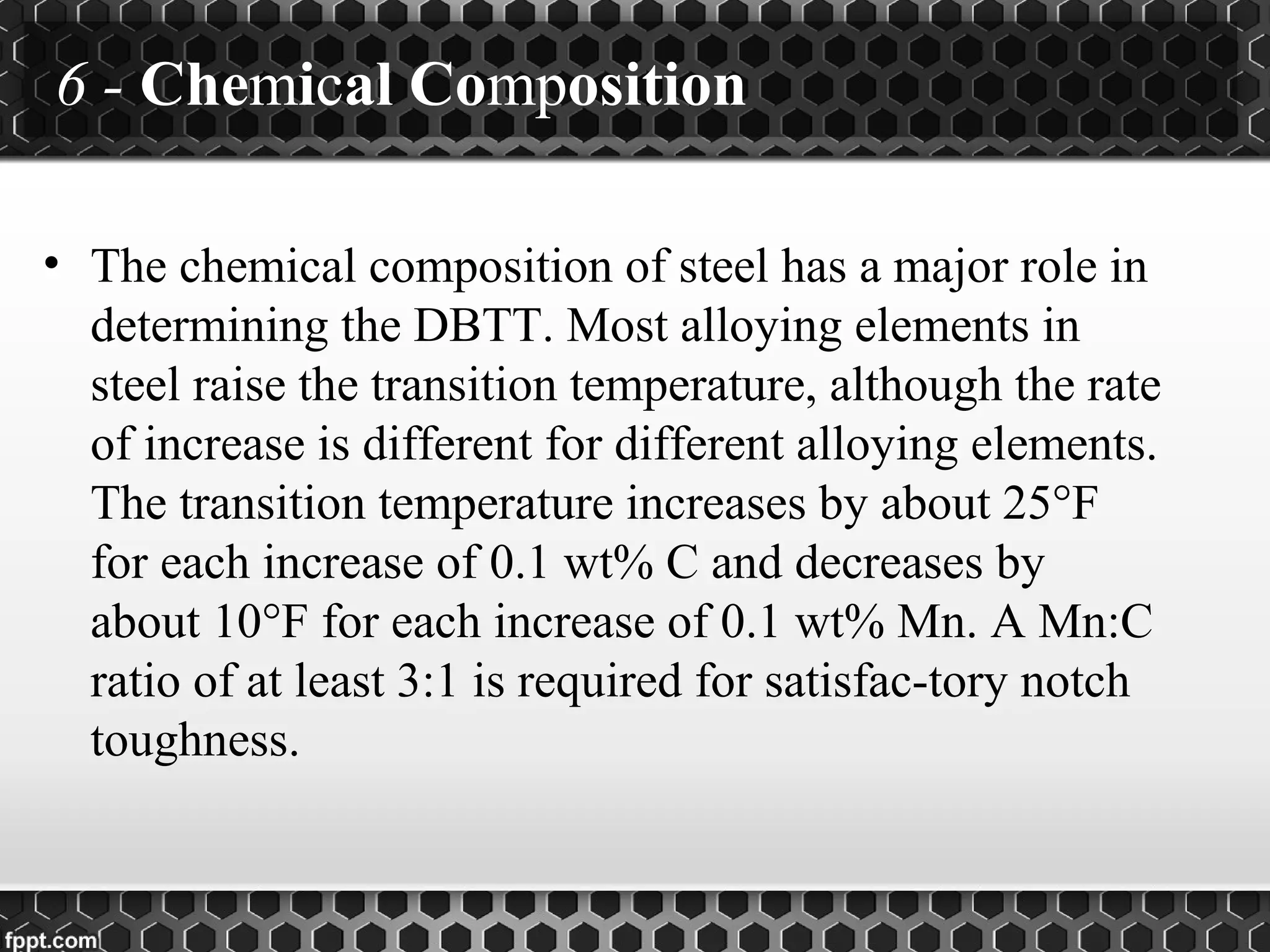 6 - Chemical Composition
• The chemical composition of steel has a major role in
determining the DBTT. Most alloying elements in
steel raise the transition temperature, although the rate
of increase is different for different alloying elements.
The transition temperature increases by about 25°F
for each increase of 0.1 wt% C and decreases by
about 10°F for each increase of 0.1 wt% Mn. A Mn:C
ratio of at least 3:1 is required for satisfac-tory notch
toughness.
 