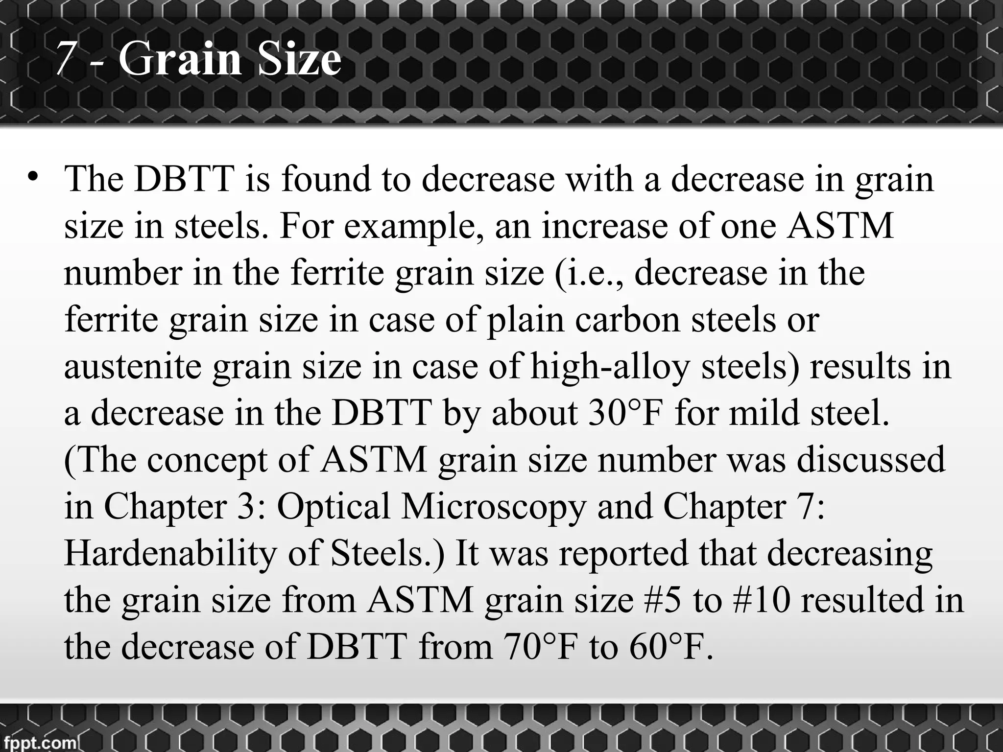 7 - Grain Size
• The DBTT is found to decrease with a decrease in grain
size in steels. For example, an increase of one ASTM
number in the ferrite grain size (i.e., decrease in the
ferrite grain size in case of plain carbon steels or
austenite grain size in case of high-alloy steels) results in
a decrease in the DBTT by about 30°F for mild steel.
(The concept of ASTM grain size number was discussed
in Chapter 3: Optical Microscopy and Chapter 7:
Hardenability of Steels.) It was reported that decreasing
the grain size from ASTM grain size #5 to #10 resulted in
the decrease of DBTT from 70°F to 60°F.
 