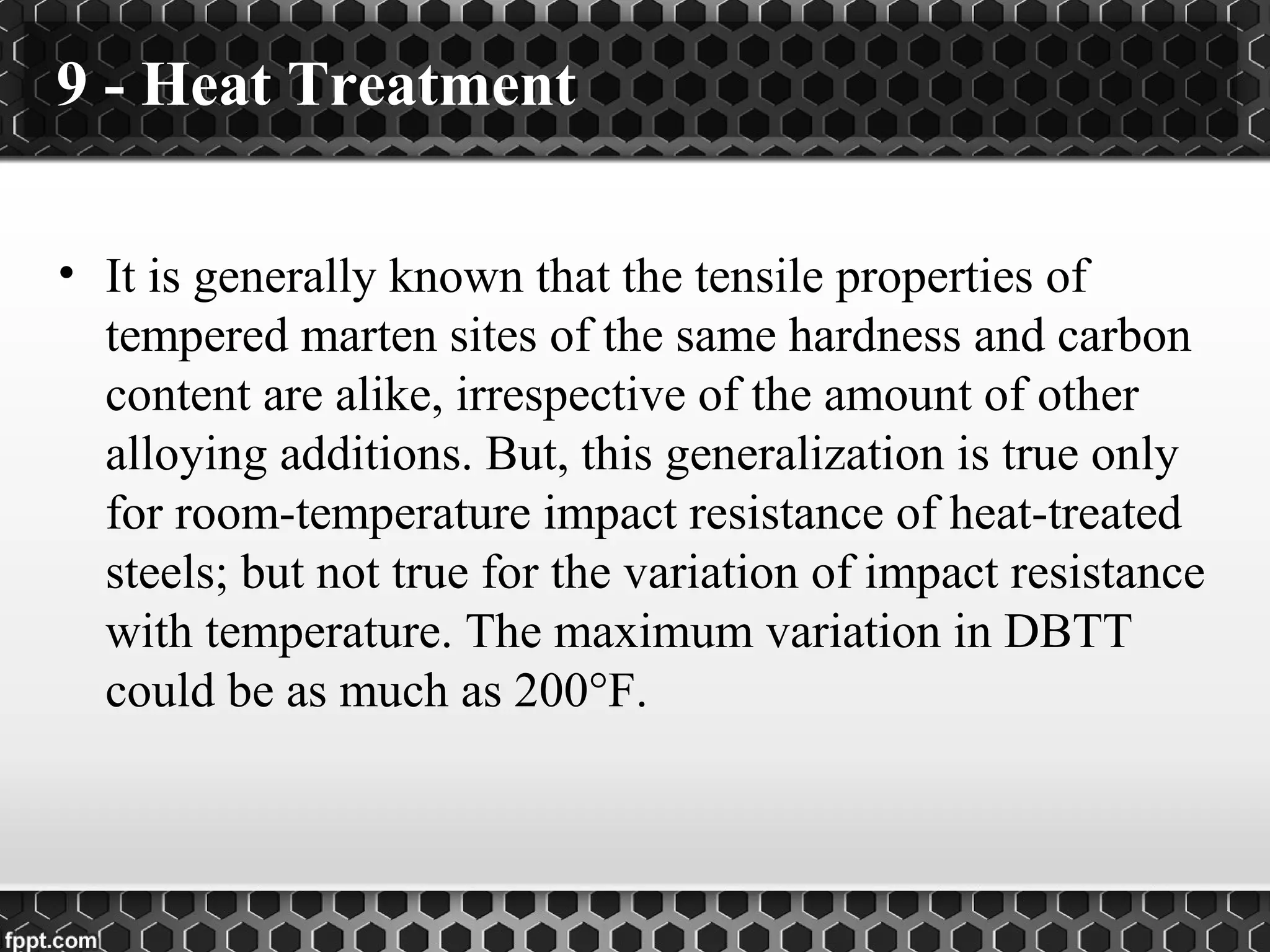 9 - Heat Treatment
• It is generally known that the tensile properties of
tempered marten sites of the same hardness and carbon
content are alike, irrespective of the amount of other
alloying additions. But, this generalization is true only
for room-temperature impact resistance of heat-treated
steels; but not true for the variation of impact resistance
with temperature. The maximum variation in DBTT
could be as much as 200°F.
 