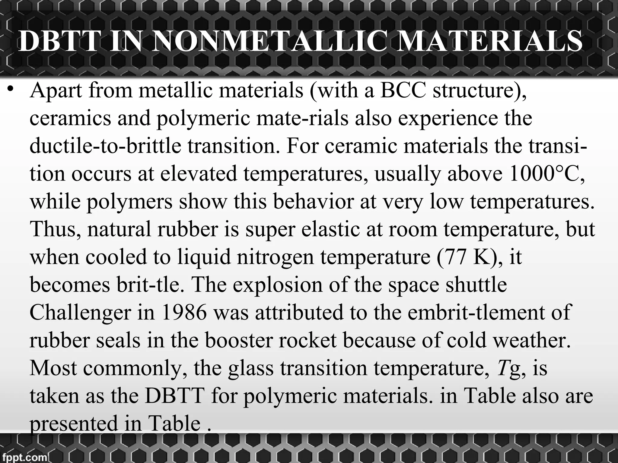 DBTT IN NONMETALLIC MATERIALS
• Apart from metallic materials (with a BCC structure),
ceramics and polymeric mate­rials also experience the
ductile­to­brittle transition. For ceramic materials the transi­
tion occurs at elevated temperatures, usually above 1000°C,
while polymers show this behavior at very low temperatures.
Thus, natural rubber is super elastic at room temperature, but
when cooled to liquid nitrogen temperature (77 K), it
becomes brit­tle. The explosion of the space shuttle
Challenger in 1986 was attributed to the embrit­tlement of
rubber seals in the booster rocket because of cold weather.
Most commonly, the glass transition temperature, Tg, is
taken as the DBTT for polymeric materials. in Table also are
presented in Table .
 