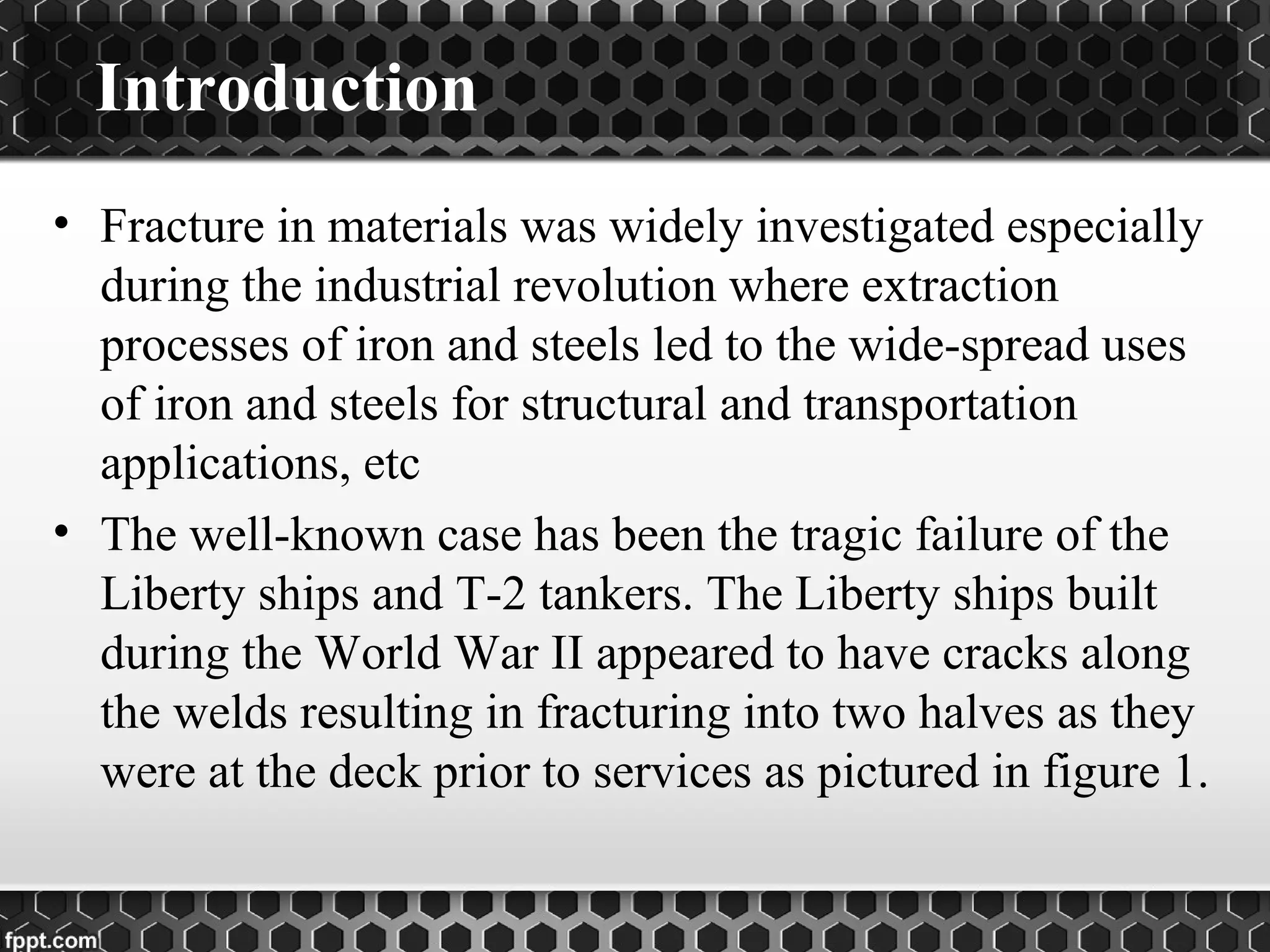 Introduction
• Fracture in materials was widely investigated especially
during the industrial revolution where extraction
processes of iron and steels led to the wide-spread uses
of iron and steels for structural and transportation
applications, etc
• The well-known case has been the tragic failure of the
Liberty ships and T-2 tankers. The Liberty ships built
during the World War II appeared to have cracks along
the welds resulting in fracturing into two halves as they
were at the deck prior to services as pictured in figure 1.
 