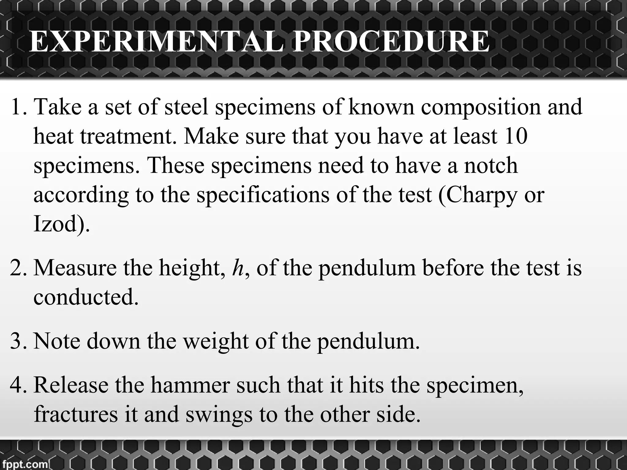 EXPERIMENTAL PROCEDURE
1. Take a set of steel specimens of known composition and
heat treatment. Make sure that you have at least 10
specimens. These specimens need to have a notch
according to the specifications of the test (Charpy or
Izod).
2. Measure the height, h, of the pendulum before the test is
conducted.
3. Note down the weight of the pendulum.
4. Release the hammer such that it hits the specimen,
fractures it and swings to the other side.
 