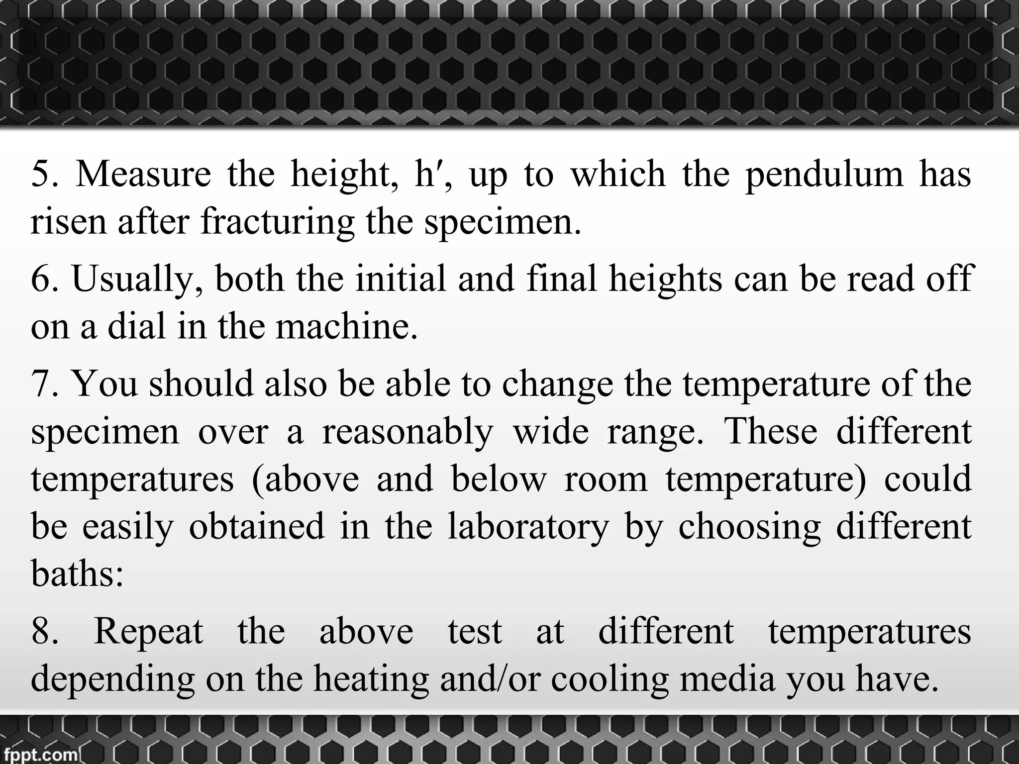 5. Measure the height, h′, up to which the pendulum has
risen after fracturing the specimen.
6. Usually, both the initial and final heights can be read off
on a dial in the machine.
7. You should also be able to change the temperature of the
specimen over a reasonably wide range. These different
temperatures (above and below room temperature) could
be easily obtained in the laboratory by choosing different
baths:
8. Repeat the above test at different temperatures
depending on the heating and/or cooling media you have.
 