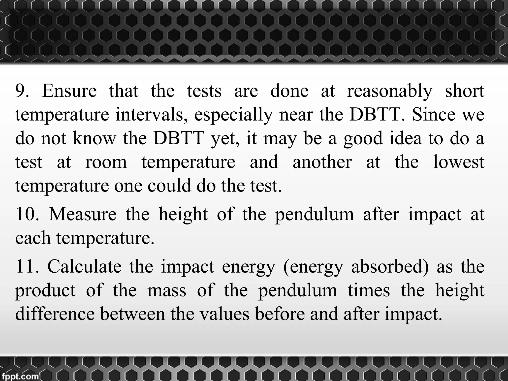 9. Ensure that the tests are done at reasonably short
temperature intervals, especially near the DBTT. Since we
do not know the DBTT yet, it may be a good idea to do a
test at room temperature and another at the lowest
temperature one could do the test.
10. Measure the height of the pendulum after impact at
each temperature.
11. Calculate the impact energy (energy absorbed) as the
product of the mass of the pendulum times the height
difference between the values before and after impact.
 