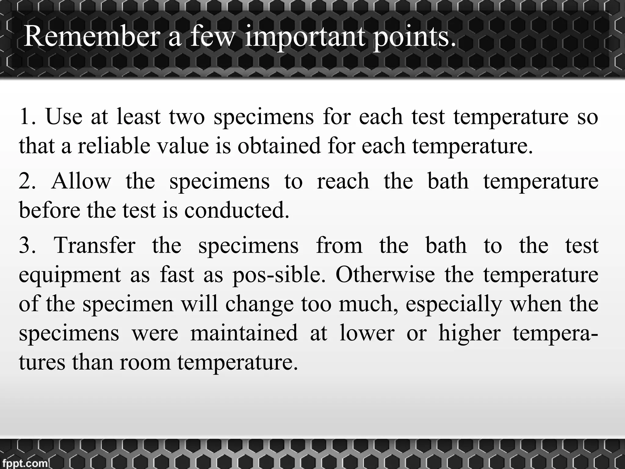 Remember a few important points.
1. Use at least two specimens for each test temperature so
that a reliable value is obtained for each temperature.
2. Allow the specimens to reach the bath temperature
before the test is conducted.
3. Transfer the specimens from the bath to the test
equipment as fast as pos­sible. Otherwise the temperature
of the specimen will change too much, especially when the
specimens were maintained at lower or higher tempera­
tures than room temperature.
 