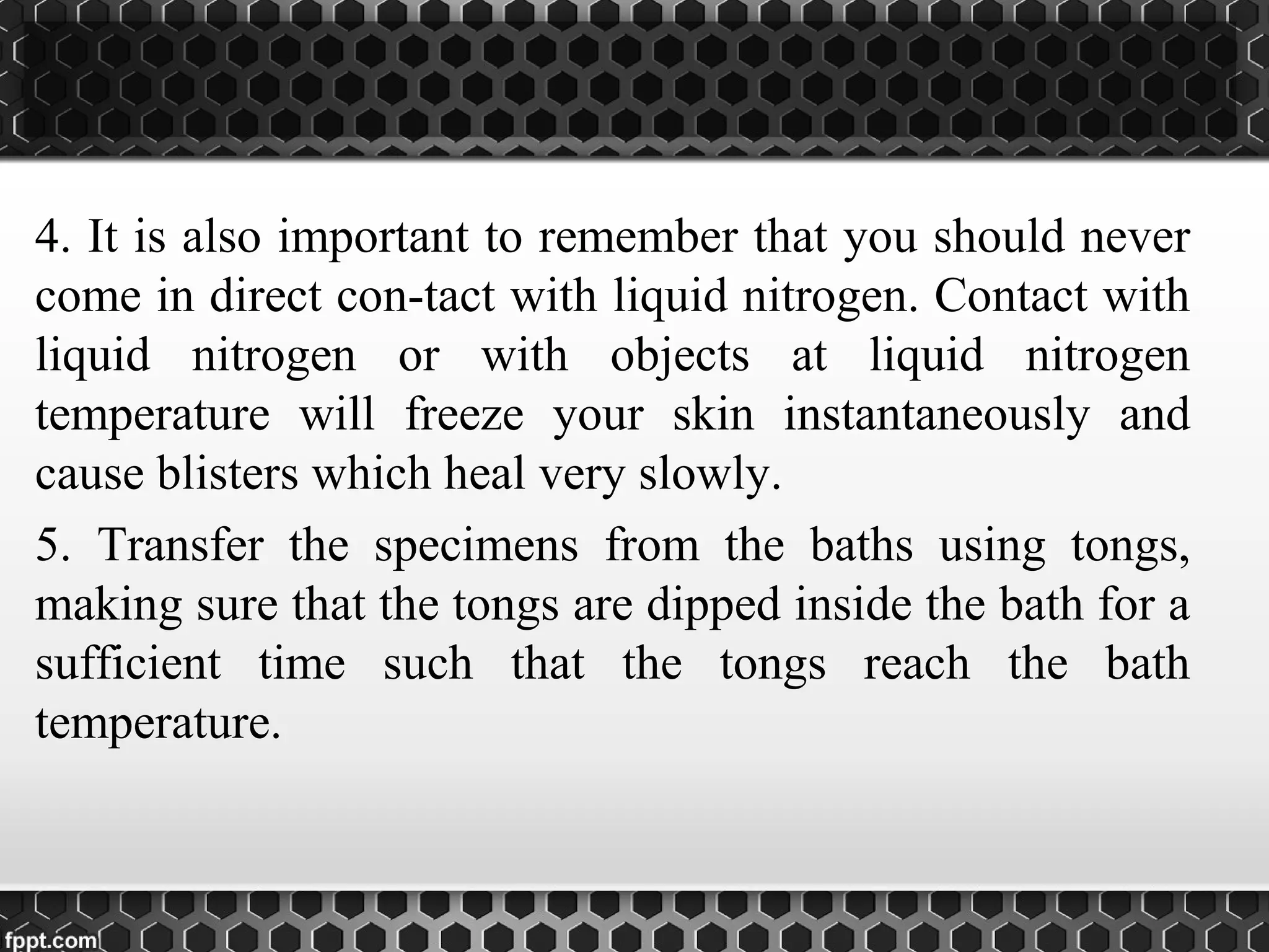 4. It is also important to remember that you should never
come in direct con­tact with liquid nitrogen. Contact with
liquid nitrogen or with objects at liquid nitrogen
temperature will freeze your skin instantaneously and
cause blisters which heal very slowly.
5. Transfer the specimens from the baths using tongs,
making sure that the tongs are dipped inside the bath for a
sufficient time such that the tongs reach the bath
temperature.
 