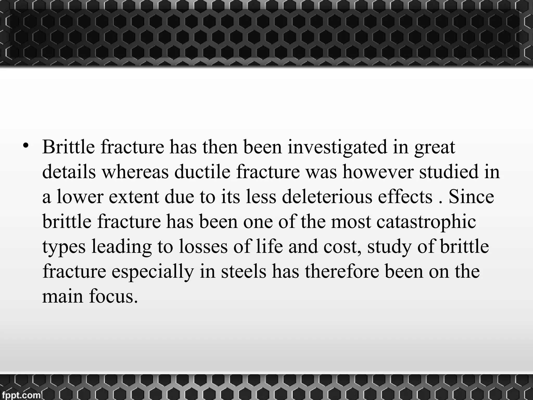 • Brittle fracture has then been investigated in great
details whereas ductile fracture was however studied in
a lower extent due to its less deleterious effects . Since
brittle fracture has been one of the most catastrophic
types leading to losses of life and cost, study of brittle
fracture especially in steels has therefore been on the
main focus.
 