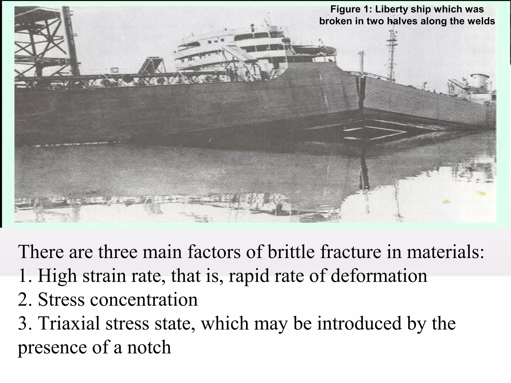 Figure 1: Liberty ship which was
broken in two halves along the welds
There are three main factors of brittle fracture in materials:
1. High strain rate, that is, rapid rate of deformation
2. Stress concentration
3. Triaxial stress state, which may be introduced by the
presence of a notch
 