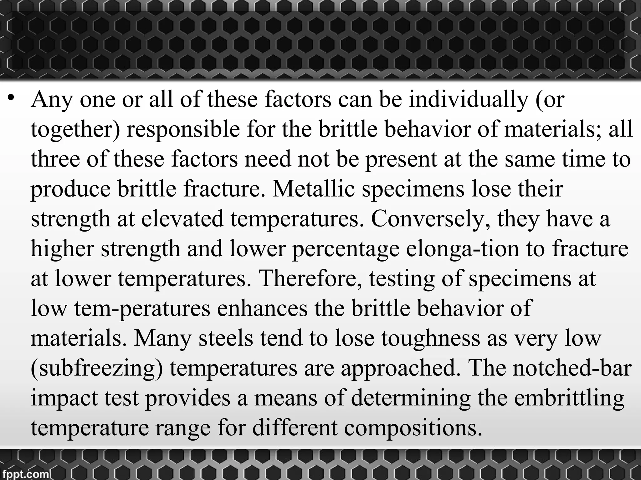 • Any one or all of these factors can be individually (or
together) responsible for the brittle behavior of materials; all
three of these factors need not be present at the same time to
produce brittle fracture. Metallic specimens lose their
strength at elevated temperatures. Conversely, they have a
higher strength and lower percentage elonga-tion to fracture
at lower temperatures. Therefore, testing of specimens at
low tem-peratures enhances the brittle behavior of
materials. Many steels tend to lose toughness as very low
(subfreezing) temperatures are approached. The notched-bar
impact test provides a means of determining the embrittling
temperature range for different compositions.
 