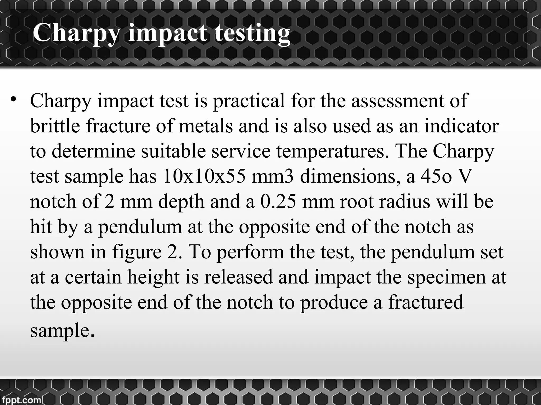 • Charpy impact test is practical for the assessment of
brittle fracture of metals and is also used as an indicator
to determine suitable service temperatures. The Charpy
test sample has 10x10x55 mm3 dimensions, a 45o V
notch of 2 mm depth and a 0.25 mm root radius will be
hit by a pendulum at the opposite end of the notch as
shown in figure 2. To perform the test, the pendulum set
at a certain height is released and impact the specimen at
the opposite end of the notch to produce a fractured
sample.
Charpy impact testing
 