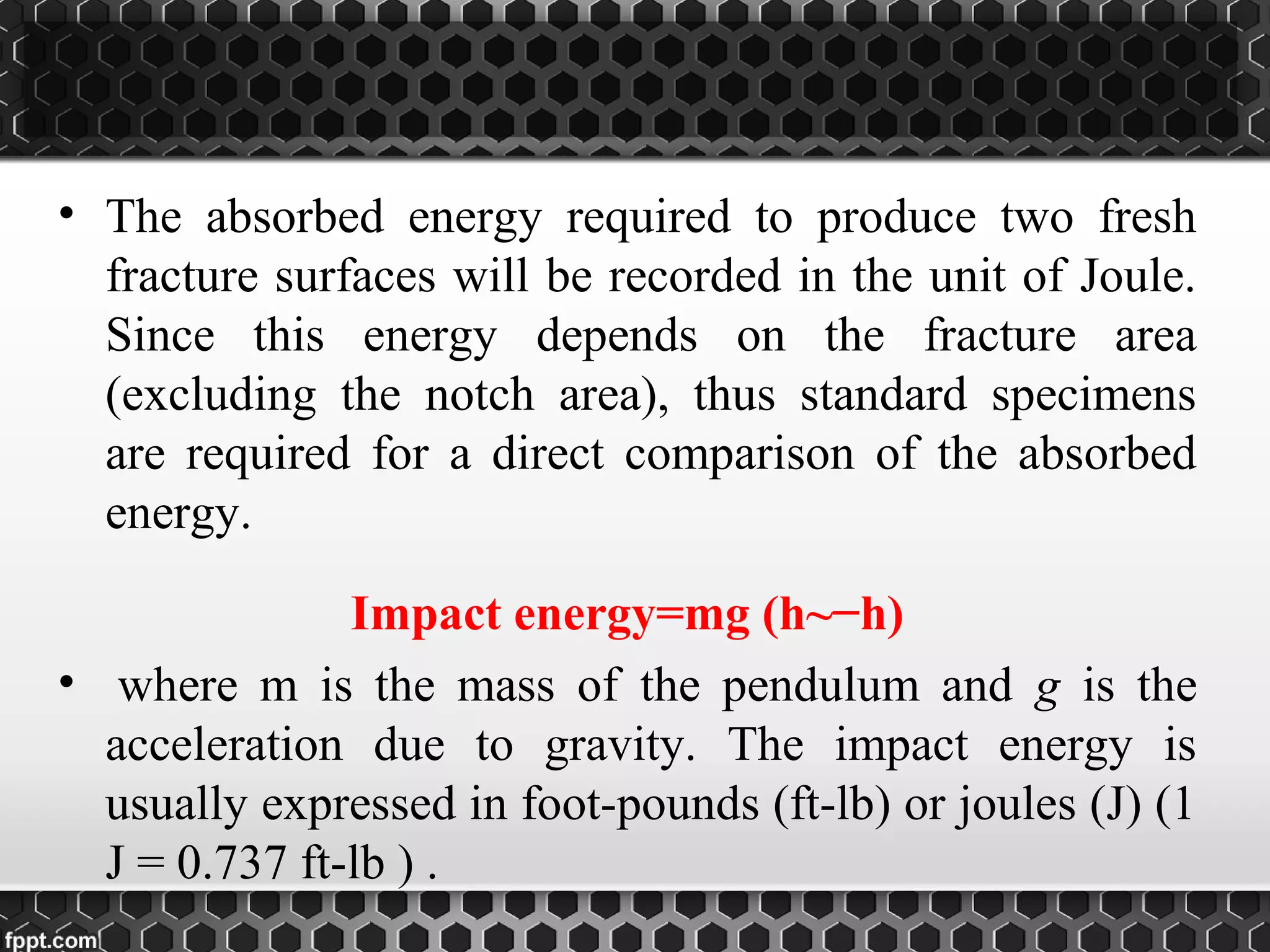 • The absorbed energy required to produce two fresh
fracture surfaces will be recorded in the unit of Joule.
Since this energy depends on the fracture area
(excluding the notch area), thus standard specimens
are required for a direct comparison of the absorbed
energy.
Impact energy=mg (h~−h)
• where m is the mass of the pendulum and g is the
acceleration due to gravity. The impact energy is
usually expressed in foot-pounds (ft-lb) or joules (J) (1
J = 0.737 ft-lb ) .
 