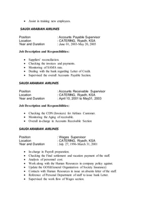  Assist in training new employees.
SAUDI ARABIAN AIRLINES
Position : Accounts Payable Supervisor
Location : CATERING, Riyadh, KSA
Year and Duration : June 01, 2003-May 20, 2005
Job Description and Responsibilities:
 Suppliers' reconciliation.
 Checking the invoices and payments.
 Monitoring of SAMA rate.
 Dealing with the bank regarding Letter of Credit.
 Supervised the overall Accounts Payable Section.
SAUDI ARABIAN AIRLINES
Position : Accounts Receivable Supervisor
Location : CATERING, Riyadh, KSA
Year and Duration : April 10, 2001 to May31, 2003
Job Description and Responsibilities:
 Checking the CDN (Invoices) for Airlines Customer.
 Monitoring the Aging of receivable.
 Overall in-charge in Accounts Receivable Section
SAUDI ARABIAN AIRLINES
Position : Wages Supervisor
Location : CATERING, Riyadh, KSA
Year and Duration : July 27, 1996-March 31, 2001
 In-charge in Payroll preparation.
 Checking the Final settlement and vacation payment of the staff.
 Analysis of personnel cost.
 Work along with the Human Resources in company policy against.
 Update the GOSI(General Organization of Society Insurance)
 Contacts with Human Resources in issue an absents letter of the staff.
 Reference of Personal Department of staff to issue bank Letter.
 Supervised the work flow of Wages section.
 