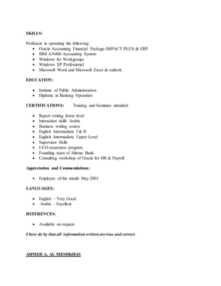 SKILLS:
Proficient in operating the following:
 Oracle Accounting Financial Package-IMPACT PLUS-& ERP.
 IBM A/S400 Accounting System
 Windows for Workgroups
 Windows XP Professional
 Microsoft Word and Microsoft Excel & outlook.
EDUCATION:
 Institute of Public Administration
 Diploma in Banking Operation
CERTIFICATIONS: Training and Seminars attended:
 Report writing lower level
 Interaction skills Arabic
 Business writing course
 English Intermediate I & II
 English Intermediate Upper Level
 Supervisor Skills
 I.S.O awareness program.
 Founding team of Alinma Bank.
 Consulting workshop of Oracle for HR & Payroll.
Appreciation and Commendations:
 Employee of the month May 2001
LANGUAGES:
 English – Very Good
 Arabic – Excellent
REFERENCES:
 Available on request.
I here do by that all information written are true and correct
AHMED A. AL MESHKHAS
 