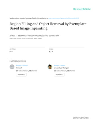 See	discussions,	stats,	and	author	profiles	for	this	publication	at:	http://www.researchgate.net/publication/8264912
Region	Filling	and	Object	Removal	by	Exemplar-
Based	Image	Inpainting
ARTICLE		in		IEEE	TRANSACTIONS	ON	IMAGE	PROCESSING	·	OCTOBER	2004
Impact	Factor:	3.63	·	DOI:	10.1109/TIP.2004.833105	·	Source:	PubMed
CITATIONS
916
READS
1,138
3	AUTHORS,	INCLUDING:
Antonio	Criminisi
Microsoft
106	PUBLICATIONS			5,688	CITATIONS			
SEE	PROFILE
Kentaro	Toyama
University	of	Michigan
142	PUBLICATIONS			5,583	CITATIONS			
SEE	PROFILE
Available	from:	Kentaro	Toyama
Retrieved	on:	24	November	2015
 