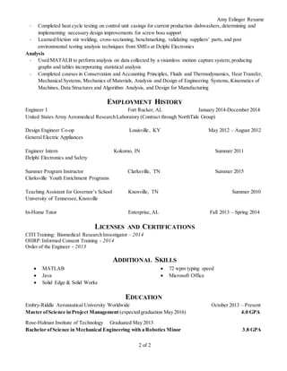 Amy Eslinger Resume
2 of 2
- Completed heat cycle testing on control unit casings for current production dishwashers, determining and
implementing necessary design improvements for screw boss support
- Learned friction stir welding, cross-sectioning, benchmarking, validating suppliers’ parts, and post
environmental testing analysis techniques from SMEs at Delphi Electronics
Analysis
- Used MATALB to perform analysis on data collected by a visionless motion capture system, producing
graphs and tables incorporating statistical analysis
- Completed courses in Conservation and Accounting Principles, Fluids and Thermodynamics, Heat Transfer,
Mechanical Systems, Mechanics of Materials, Analysis and Design of Engineering Systems, Kinematics of
Machines, Data Structures and Algorithm Analysis, and Design for Manufacturing
EMPLOYMENT HISTORY
Engineer I Fort Rucker, AL January 2014-December 2014
United States Army Aeromedical Research Laboratory (Contract through NorthTide Group)
Design Engineer Co-op Louisville, KY May 2012 – August 2012
General Electric Appliances
Engineer Intern Kokomo, IN Summer 2011
Delphi Electronics and Safety
Summer Program Instructor Clarksville, TN Summer 2015
Clarksville Youth Enrichment Programs
Teaching Assistant for Governor’s School Knoxville, TN Summer 2010
University of Tennessee,Knoxville
In-Home Tutor Enterprise, AL Fall 2013 – Spring 2014
LICENSES AND CERTIFICATIONS
CITI Training: Biomedical Research Investigator – 2014
OHRP:Informed Consent Training - 2014
Order of the Engineer - 2013
ADDITIONAL SKILLS
 MATLAB
 Java
 Solid Edge & Solid Works
 72 wpm typing speed
 Microsoft Office
EDUCATION
Embry-Riddle Aeronautical University Worldwide October 2013 – Present
Master ofScience in Project Management (expected graduation May 2016) 4.0 GPA
Rose-Hulman Institute of Technology Graduated May 2013
Bachelor ofScience in Mechanical Engineering with a Robotics Minor 3.8 GPA
 