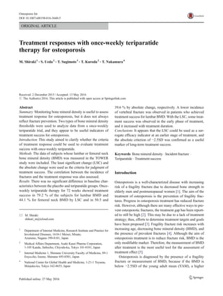 ORIGINAL ARTICLE
Treatment responses with once-weekly teriparatide
therapy for osteoporosis
M. Shiraki1
& S. Ueda2
& T. Sugimoto3
& T. Kuroda2
& T. Nakamura4
Received: 2 December 2015 /Accepted: 13 May 2016
# The Author(s) 2016. This article is published with open access at Springerlink.com
Abstract
Summary Monitoring bone mineral density is useful to assess
treatment response for osteoporosis, but it does not always
reflect fracture prevention. Two types of bone mineral density
thresholds were used to analyze data from a once-weekly
teriparatide trial, and they appear to be useful indicators of
treatment success for osteoporosis.
Introduction This study aimed to clarify whether the criteria
of treatment response could be used to evaluate treatment
success with once-weekly teriparatide.
Methods The data of subjects whose lumbar or femoral neck
bone mineral density (BMD) was measured in the TOWER
study were included. The least significant change (LSC) and
the absolute change were used as the criteria for judgment of
treatment success. The correlation between the incidence of
fractures and the treatment response was also assessed.
Results There was no significant difference in baseline char-
acteristics between the placebo and teriparatide groups. Once-
weekly teriparatide therapy for 72 weeks showed treatment
success in 79.2 % of the subjects for lumbar BMD and
44.1 % for femoral neck BMD by LSC and in 50.5 and
39.6 % by absolute change, respectively. A lower incidence
of vertebral fracture was observed in patients who achieved
treatment success for lumbar BMD. With the LSC, some treat-
ment success was observed in the early phase of treatment,
and it increased with treatment duration.
Conclusions It appears that the LSC could be used as a sur-
rogate efficacy indicator at an earlier stage of treatment, and
the absolute criterion of −2.5SD was confirmed as a useful
marker of long-term treatment success.
Keywords Bone mineral density . Incident fracture .
Teriparatide . Treatment success
Introduction
Osteoporosis is a well-characterized disease with increasing
risk of a fragility fracture due to decreased bone strength in
elderly men and postmenopausal women [1]. The aim of the
treatment of osteoporosis is the prevention of fragility frac-
tures. Progress in osteoporosis treatment has reduced fracture
risk. However, although there are many effective ways to pre-
vent osteoporotic fractures, the treatment gap has been report-
ed to still be high [2]. This may be due to a lack of treatment
strategy; thus, efforts to determine treatment targets and goals
have been proposed [3]. Fragility fracture risk increases with
increasing age, decreasing bone mineral density (BMD), and
the presence of prevalent fractures [4]. Although the aim of
osteoporosis treatment is to reduce fracture risk, BMD is the
only modifiable marker. Therefore, the measurement of BMD
after treatment is the most useful tool for the assessment of
treatment effect [5].
Osteoporosis is diagnosed by the presence of a fragility
fracture or measurement of BMD, because if the BMD is
below −2.5SD of the young adult mean (YAM), a higher
* M. Shiraki
shikari_m@icloud.com
1
Department of Internal Medicine, Research Institute and Practice for
Involutional Diseases, 1610-1 Meisei, Misato,
Azumino, Nagano 399-8101, Japan
2
Medical Affairs Department, Asahi Kasei Pharma Corporation,
1-105 Kanda, Jinbocho, Chiyoda-ku, Tokyo 101-8101, Japan
3
Internal Medicine 1, Shimane University Faculty of Medicine, 89-1
Enya-cho, Izumo, Shimane 693-8501, Japan
4
National Center for Global Health and Medicine, 1-21-1 Toyama,
Shinjuku-ku, Tokyo 162-8655, Japan
Osteoporos Int
DOI 10.1007/s00198-016-3640-5
 
