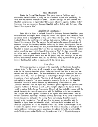1
Thesis Statement
During the Second Sino-Japanese War, many Japanese Buddhists used
nationalism and truth claims to justify the use of violence across Asia; specifically, the
claim that the Japanese emperor was divine. Does this ideology still exist amounts the
Buddhist Communities in Japan today? How does it influence Japanese Buddhist today?
Moreover, how are mainstream Japanese Buddhist leaders dealing with the legacy of the
Second Sino-Japanese War?
Statement of Significance
Brian Victoria States in his book Zen at War that many Japanese Buddhists ignore
the horrors that they helped inflict during the Second Sino-Japanese War. However, more
research is needs to be completed to truly know if this is the case or the opposite is true. It
is already known the justification for violence that Japanese Buddhists used during the
Second Sino-Japanese War. The question that still needs to be answered is as followed,
does this ideology that Japanese Buddhist had during the Second Sino-Japanese War to
justify violence still exist today, and if so, to what extent? How does it influence Japanese
Buddhist in modern day Japan? Likewise, how are mainstream Japanese Buddhist leaders
acting towards the legacy of the Second Sino-Japanese War? Are they remorseful, or do
they show and/or act unapologetic towards the victims of the war? This is important,
especially for the religious studies field for this project may shed some light on not only
the way that Japanese Buddhist think and are influenced today by their violent past, but
the way that Buddhist leaders in Japan deal with this violent past.
Procedure
When one undertakes a research of this magnitude, one has to start by reading
relevant texts. For this project it will be crucial to gain a further understanding of the
roles that the Japanese Buddhists played during the Second Sino-War, in particular, the
violence that they helped inflict, and most importantly, the amount of remorse for those
actions. To do this, I must use philology to study the past though written texts, that is,
translations of texts and originals. After this, it will be prudent to use both quantitative
and qualitative research. First, using quantitative research, the aim is to visit Buddhist
institutions in the U.S. to both broaden my understanding of Buddhism and how
American Buddhists view this topic. Yet, it would be greatly important to question some
Japanese Buddhists in America as well. A few examples of places that I could do this
would be various Jodo-shu and Zen schools. There, I will have to build a rapport with the
people by conducting general conversation with the Buddhists before asking questions
like “Do you think that Japanese Buddhism is the highest form of Buddhism?” and “Is
violence sometimes necessary? “ When is violence necessary? Next, it will be imperative
to use ethnography, particularly by visiting Japan and studying Buddhist practices
through active participation. This will also allow me to gain a relationship with the
Buddhist in Japan. Once a relationship is built, I will ask similar questions with the
inclusion of questions like “Is the emperor divine?” and “ What is your thoughts on the
Second Sino-Japanese War?” These questions will be asked randomly to four groups to
see the difference in thinking across generations, the elderly (60 and over), the middle
aged (30-60), young adults (21-30), and the adolescence (16-21). The data from these
 
