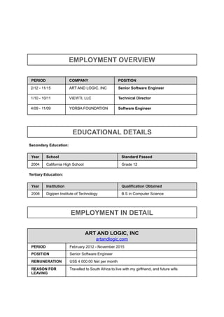 Secondary Education:
Tertiary Education:
EMPLOYMENT OVERVIEW
PERIOD COMPANY POSITION
2/12 - 11/15 ART AND LOGIC, INC Senior Software Engineer
1/10 - 10/11 VIEWTI, LLC Technical Director
4/09 - 11/09 YORBA FOUNDATION Software Engineer
EDUCATIONAL DETAILS
Year School Standard Passed
2004 California High School Grade 12
Year Institution Qualification Obtained
2008 Digipen Institute of Technology B.S in Computer Science
EMPLOYMENT IN DETAIL
ART AND LOGIC, INC
artandlogic.com
PERIOD February 2012 - November 2015
POSITION Senior Software Engineer
REMUNERATION US$ 4 000.00 Net per month
REASON FOR
LEAVING
Travelled to South Africa to live with my girlfriend, and future wife.
 