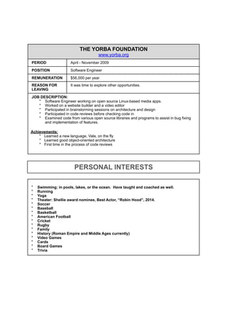THE YORBA FOUNDATION
www.yorba.org
PERIOD April - November 2009
POSITION Software Engineer
REMUNERATION $56,000 per year
REASON FOR
LEAVING
It was time to explore other opportunities.
JOB DESCRIPTION:
* Software Engineer working on open source Linux-based media apps.
* Worked on a website builder and a video editor
* Participated in brainstorming sessions on architecture and design
* Participated in code reviews before checking code in
* Examined code from various open source libraries and programs to assist in bug fixing
and implementation of features.
Achievements:
* Learned a new language, Vala, on the fly
* Learned good object-oriented architecture
* First time in the process of code reviews
* Swimming; in pools, lakes, or the ocean. Have taught and coached as well.
* Running
* Yoga
* Theater: Shellie award nominee, Best Actor, “Robin Hood”, 2014.
* Soccer
* Baseball
* Basketball
* American Football
* Cricket
* Rugby
* Family
* History (Roman Empire and Middle Ages currently)
* Video Games
* Cards
* Board Games
* Trivia*
PERSONAL INTERESTS
 