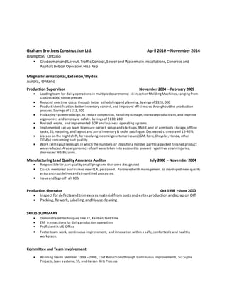 Graham Brothers Construction Ltd. April 2010 – November 2014
Brampton, Ontario
 Gradesman and Layout, TrafficControl,SewerandWatermainInstallations,Concrete and
AsphaltBobcatOperator, H&S Rep
Magna International, Exterion/Plydex
Aurora, Ontario
Production Supervisor November2004 – February 2009
 Leading team for daily operations in multipledepartments: 16 Injection MoldingMachines,rangingfrom
1400 to 4000 tonne presses
 Reduced overtime costs,through better schedulingand planning.Savingsof $320,000
 Product identification,better inventory control,and improved efficiencies throughoutthe production
process.Savings of $152,200
 Packagingsystemredesign, to reduce congestion, handlingdamage, increaseproductivity,and improve
ergonomics and employee safety. Savings of $130,280.
 Revised, wrote, and implemented SOP and business operatingsystems.
 Implemented set-up team to ensure perfect setup and start-ups.Mold, end of arm tools storage,offline
tasks,5S, mapping, and layoutand parts inventory & order catalogue. Decreased cranetravel 15-40%.
 Liaison on the nightshift, for resolvingincomingcustomer issues (GM, Ford, Chrysler,Honda, other
OEM’s) concerningpart quality.
 Work cell layoutredesign,in which the numbers of steps for a molded partto a packed finished product
were reduced. Also ergonomics of cell were taken into accountto prevent repetitive strain injuries,
decreased WSIBclaims.
Manufacturing Lead Quality Assurance Auditor July 2000 – November2004
 Responsiblefor partquality on all programs thatwere designated
 Coach, mentored and trained new Q.A. personnel. Partnered with management to developed new quality
assuranceguidelines and streamlined processes.
 Issueand Sign off all FOS
Production Operator Oct 1998 – June 2000
 Inspectfordefectsandtrimexcessmaterial frompartsandenterproductionandscrap on OIT
 Packing,Rework,Labeling,andHousecleaning
SKILLS SUMMARY
 Demonstrated techniques likeJIT, Kanban,takt time
 ERP transactionsfor daily production operations
 Proficientin MS-Office
 Foster team work, continuous improvement, and innovation within a safe,comfortable and healthy
workplace.
Committee and Team Involvement
 WinningTeams Member 1999 – 2008, Cost Reductions through Continuous Improvements, Six Sigma
Projects,Lean systems, 5S, and Kaizen BlitzProcess
 