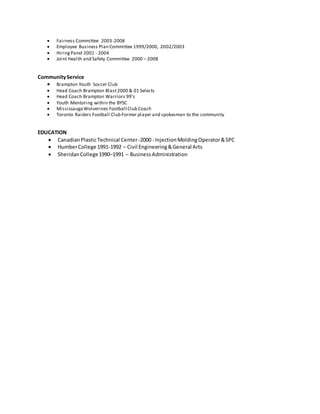  Fairness Committee 2003-2008
 Employee Business Plan Committee 1999/2000, 2002/2003
 HiringPanel 2001 - 2004
 Joint Health and Safety Committee 2000 – 2008
CommunityService
 Brampton Youth Soccer Club
 Head Coach Brampton Blast2000 & 01 Selects
 Head Coach Brampton Warriors 99’s
 Youth Mentoring within the BYSC
 MississaugaWolverines Football Club Coach
 Toronto Raiders Football Club Former player and spokesman to the community
EDUCATION
 CanadianPlasticTechnical Center-2000 - InjectionMoldingOperator&SPC
 HumberCollege 1991-1992 – Civil Engineering&General Arts
 SheridanCollege1990–1991 – BusinessAdministration
 