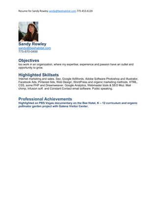 Resume for Sandy Rowley sandy@beehabitat.com 775.453.6120
Sandy Rowley
sandy@beehabitat.com
775-870-0488
Objectives
too work in an organization, where my expertise, experience and passion have an outlet and
opportunity to grow.
Highlighted Skillsets
Internet marketing and sales. Seo, Google AdWords, Adobe Software Photoshop and Illustrator,
Facebook Ads, Pinterest Ads, Web Design, WordPress and organic marketing methods. HTML,
CSS, some PHP and Dreamweaver. Google Analytics, Webmaster tools & SEO Moz. Mail
chimp, Infusion soft and Constant Contact email software. Public speaking.
Professional Achievements
Highlighted on PBS Vegas documentary on the Bee Hotel, K – 12 curriculum and organic
pollinator garden project with Galena Visitor Center.
 