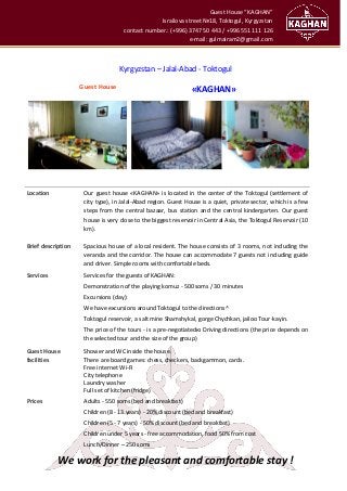 Guest House “KAGHAN”
Israilova street №18, Toktogul, Kyrgyzstan
contact number.: (+996) 3747 50 443 / +996 551 111 126
e-mail: gulmairam2@gmail.com
Kyrgyzstan – Jalal-Abad - Toktogul
Guest House
«KAGHAN»
Location Our guest house «KAGHAN» is located in the center of the Toktogul (settlement of
city type), in Jalal-Abad region. Guest House is a quiet, private sector, which is a few
steps from the central bazaar, bus station and the central kindergarten. Our guest
house is very close to the biggest reservoir in Central Asia, the Toktogul Reservoir (10
km).
Brief description Spacious house of a local resident. The house consists of 3 rooms, not including the
veranda and the corridor. The house can accommodate 7 guests not including guide
and driver. Simple rooms with comfortable beds.
Services Services for the guests of KAGHAN:
Demonstration of the playing komuz - 500 soms / 30 minutes
Excursions (day):
We have excursions around Toktogul to the directions ^
Toktogul reservoir, a salt mine Shamshykal, gorge Chychkan, jailoo Tour-kayin.
The price of the tours - is a pre-negotiatedю Driving directions (the price depends on
the selected tour and the size of the group)
Guest House
facilities
Shower and WC inside the house.
There are board games: chess, checkers, backgammon, cards.
Free internet Wi-Fi
City telephone
Laundry washer
Full set of kitchen (fridge)
Prices Adults - 550 soms (bed and breakfast)
Children (8 - 13 years) - 20% discount (bed and breakfast)
Children (5 - 7 years) - 50% discount (bed and breakfast)
Children under 5 years - free accommodation, food 50% from cost
Lunch/Dinner – 250 soms
We work for the pleasant and comfortable stay !
 