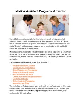 Medical Assistant Programs at Everest
Everest Colleges, Institutes and Universities train more people to become medical
assistants in the U.S. than any other institution. Medical Assistant programs at Everest
feature hands-on instruction by qualified instructors who have real-world experience. And
most of Everest’s Medical Assistant programs can be completed in as little as 8 to 10
months and offer flexible schedule options.*
Medical assistants are trained in both administrative and clinical procedures of a health care
facility. Due to their training in pharmacology, laboratory procedures, patient care, and the
health sciences, medical assistants are capable of filling a diverse range of roles in a health
care facility.
Everest’s Medical Assistant programs provide training in:
 Introduction to Medical Assisting
 Patient Care and Communication
 Clinical Assisting and Pharmacology
 Digestive System and Nutrition
 Medical Insurance and Billing
 Cardiopulmonary and Electrocardiography
 Laboratory Procedures
 Endocrinology and Reproduction
 Medical Law and Ethics
The medical career field continues to grow, and health care professionals are relying much
more on trained medical assistants to help them with the daily demands of a health care
facility. Everest’s Medical Assistant programs help prepare students for entry-level
employment in this exciting field!
 