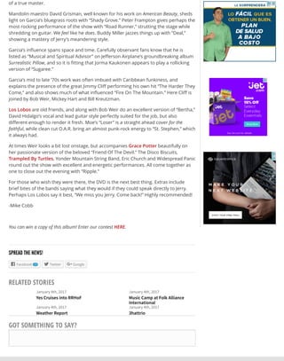 January 4th, 2017
Yes Cruises into RRHoF
January 4th, 2017
Music Camp at Folk Alliance
International
January 4th, 2017
Weather Report
January 4th, 2017
3hattrio
of a true master.
Mandolin maestro David Grisman, well known for his work on American Beauty, sheds
light on Garcia’s bluegrass roots with “Shady Grove.” Peter Frampton gives perhaps the
most rocking performance of the show with “Road Runner,” strutting the stage while
shredding on guitar. We feel like he does. Buddy Miller jazzes things up with “Deal,”
showing a mastery of Jerry’s meandering style.
Garcia’s inﬂuence spans space and time. Carefully observant fans know that he is
listed as “Musical and Spiritual Advisor” on Jeﬀerson Airplane’s groundbreaking album
Surrealistic Pillow, and so it is ﬁtting that Jorma Kaukonen appears to play a rollicking
version of “Sugaree.”
Garcia’s mid to late ‘70s work was often imbued with Caribbean funkiness, and
explains the presence of the great Jimmy Cliﬀ performing his own hit “The Harder They
Come,” and also shows much of what inﬂuenced “Fire On The Mountain.” Here Cliﬀ is
joined by Bob Weir, Mickey Hart and Bill Kreutzman.
Los Lobos are old friends, and along with Bob Weir do an excellent version of “Bertha,”
David Hidalgo’s vocal and lead guitar style perfectly suited for the job, but also
diﬀerent enough to render it fresh. Moe’s “Loser” is a straight ahead cover for the
faithful, while clean cut O.A.R. bring an almost punk-rock energy to “St. Stephen,” which
it always had.
At times Weir looks a bit lost onstage, but accompanies Grace Potter beautifully on
her passionate version of the beloved “Friend Of The Devil.” The Disco Biscuits,
Trampled By Turtles, Yonder Mountain String Band, Eric Church and Widespread Panic
round out the show with excellent and energetic performances. All come together as
one to close out the evening with “Ripple.”
For those who wish they were there, the DVD is the next best thing. Extras include
brief bites of the bands saying what they would if they could speak directly to Jerry.
Perhaps Los Lobos say it best, “We miss you Jerry. Come back!” Highly recommended!
-Mike Cobb
You can win a copy of this album! Enter our contest HERE.
SPREAD THE NEWS!
Facebook 17 Twitter Google
RELATED STORIES
GOT SOMETHING TO SAY?
  
 