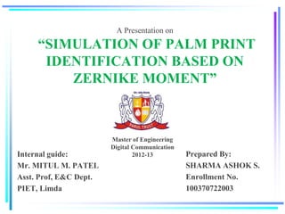 A Presentation on
“SIMULATION OF PALM PRINT
IDENTIFICATION BASED ON
ZERNIKE MOMENT”
Internal guide:
Mr. MITUL M. PATEL
Asst. Prof, E&C Dept.
PIET, Limda
Prepared By:
SHARMA ASHOK S.
Enrollment No.
100370722003
Master of Engineering
Digital Communication
2012-13
 