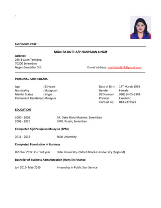 `
Curriculum vitae
MONITA DUTT A/P HARPAJAN SINGH
Address:
286-B Jalan Temiang,
70200 Seremban,
Negeri Sembilan D.K. E-mail address: monitadutt14@gmail.com
___________________________________________________________________________________
PERSONAL PARTICULARS:
Age : 23 years Date of Birth : 14th
March 1993
Nationality : Malaysian Gender : Female
Marital Status : Single I/C Number : 930314-05-5348
Permanent Residence: Malaysia Physical : Excellent
Contact no. : 018-2275525
EDUCATION
2000 - 2005 SK. Dato Klana Maamor, Seremban
2006 - 2010 SMK. Puteri, Seremban
Completed Sijil Pelajaran Malaysia (SPM)
2011 - 2012 Nilai University
Completed Foundation in Business
October 2012- Current year Nilai University- Oxford Brookes University (England)
Bachelor of Business Administration (Hons) in Finance
Jan 2015- May 2015 Internship in Public Star Service
 
