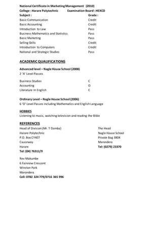 National Certificate in Marketing Management (2010)
College : Harare Polytechnic Examination Board : HEXCO
Subject : Grade :
Basic Communication Credit
Basic Accounting Credit
Introduction to Law Pass
Business Mathematics and Statistics Pass
Basic Marketing Pass
Selling Skills Credit
Introduction to Computers Credit
National and Strategic Studies Pass
ACADEMIC QUALIFICATIONS
Advanced level – Nagle House School (2008)
2 ‘A’ Level Passes
Business Studies C
Accounting O
Literature In English C
Ordinary Level – Nagle House School (2006)
6 ‘O’ Level Passes including Mathematics and English Language
HOBBIES
Listening to music, watching television and reading the Bible
REFERENCES
Head of Division (Mr. T Damba) The Head
Harare Polytechnic Nagle House School
P.O. Box CY407 Private Bag 3804
Causeway Marondera
Harare Tel: (0279) 23370
Tel: (04) 76311/9
Rev Makumbe
6 Fairview Crescent
Winston Park
Marondera
Cell: 0782 324 779/0716 365 996
 