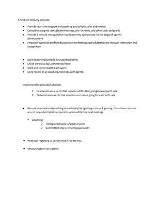 ChecklistforDailyprojects:
 Provide real-time supportandcoachingacrossboth salesandservice
 Complete assignedtasks(teammeetings,one-on-ones,anyothertasksassigned)
 Provide 1 minute manager/fishtype leadershipappropriateforthe stage of agents’
development
 Empoweragentstoperformby positive reinforcingsuccessful behaviorsthroughinteractionand
recognition
 Start Reporting/compiledayspecificreports
 Checkpreviousdaysadherence/needs
 Walkand connectwitheach agent
 Keeprecordof all coaching/trainingswithagents
ImplementHeadwinds/Tailwinds-
1. Headwindsare eventsthatprovidesdifficultiesgoingforwardwithsale
2. Tailwindsare eventsthatprovidesassistance goingforwardwithsale
 Remote observations/coachingimmediately/recognizingsuccess&gainingcommitmentonone
area of opportunitytoimprove orimplementbeforenextmeeting.
 Coaching:
 Recognizedsuccess/positive point
 Committedimprovement/opportunity
 Redesignreportingtobettershow True Metrics.
 MeasuringLive Satisfaction
 