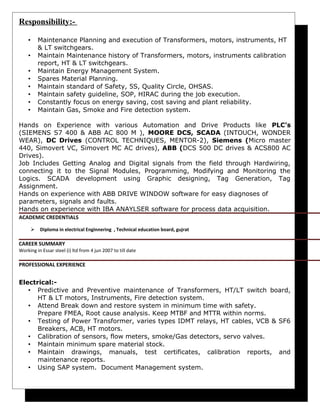 Responsibility:-
• Maintenance Planning and execution of Transformers, motors, instruments, HT
& LT switchgears.
• Maintain Maintenance history of Transformers, motors, instruments calibration
report, HT & LT switchgears.
• Maintain Energy Management System.
• Spares Material Planning.
• Maintain standard of Safety, 5S, Quality Circle, OHSAS.
• Maintain safety guideline, SOP, HIRAC during the job execution.
• Constantly focus on energy saving, cost saving and plant reliability.
• Maintain Gas, Smoke and Fire detection system.
Hands on Experience with various Automation and Drive Products like PLC’s
(SIEMENS S7 400 & ABB AC 800 M ), MOORE DCS, SCADA (INTOUCH, WONDER
WEAR), DC Drives (CONTROL TECHNIQUES, MENTOR-2), Siemens (Micro master
440, Simovert VC, Simovert MC AC drives), ABB (DCS 500 DC drives & ACS800 AC
Drives).
Job Includes Getting Analog and Digital signals from the field through Hardwiring,
connecting it to the Signal Modules, Programming, Modifying and Monitoring the
Logics. SCADA development using Graphic designing, Tag Generation, Tag
Assignment.
Hands on experience with ABB DRIVE WINDOW software for easy diagnoses of
parameters, signals and faults.
Hands on experience with IBA ANAYLSER software for process data acquisition.
ACADEMIC CREDENTIALS
 Diploma in electrical Enginnering , Technical education board, gujrat
CAREER SUMMARY
Working in Essar steel (i) ltd from 4 jun 2007 to till date
PROFESSIONAL EXPERIENCE
Electrical:-
• Predictive and Preventive maintenance of Transformers, HT/LT switch board,
HT & LT motors, Instruments, Fire detection system.
• Attend Break down and restore system in minimum time with safety.
Prepare FMEA, Root cause analysis. Keep MTBF and MTTR within norms.
• Testing of Power Transformer, varies types IDMT relays, HT cables, VCB & SF6
Breakers, ACB, HT motors.
• Calibration of sensors, flow meters, smoke/Gas detectors, servo valves.
• Maintain minimum spare material stock.
• Maintain drawings, manuals, test certificates, calibration reports, and
maintenance reports.
• Using SAP system. Document Management system.
 