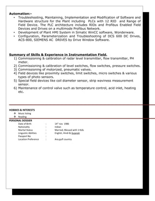 Automation:-
• Troubleshooting, Maintaining, Implementation and Modification of Software and
Hardware structure for the Plant including PLCs with 12 RIO and Range of
Field Device. The PLC architecture includes RIOs and Profibus Enabled Field
Devices and Drives on a multimode Profibus Network.
• Development of Plant HMI System in Simatic WinCC software, Wonderware.
• Configuration, Parameterization and Troubleshooting of DCS 600 DC Drives,
ACS-800, SIEMENS AC DRIVES by Drive Window Software.
Summary of Skills & Experience in Instrumentation Field.
1) Commissioning & calibration of radar level transmitter, flow transmitter, PH
meter.
2) Commissioning & calibration of level switches, flow switches, pressure switches.
3) Commissioning of motorized, pneumatic valves.
4) Field devices like proximity switches, limit switches, micro switches & various
types of photo sensors.
5) Special field devices like coil diameter sensor, strip waviness measurement
sensor.
6) Maintenance of control valve such as temperature control, acid inlet, heating
etc.
HOBBIES & INTERESTS
 Music listing
 Reading
PERSONAL DOSSIER
Date of Birth : 14st
nov 1986
Nationality : Indian
Marital Status : Married, Blessed with 1 Kids
Linguistic Abilities : English, Hindi & Gujarati
Passport No :
Location Preference : Any gulf country
 