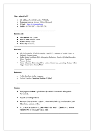 Thaer Alhalabi’s CV
• UK Address: Northfield, London (W5 4ST).
• Jordanian Address: Amman, Dahiat Al-Rasheed.
• E-Mail : thaer_111@hotmail.com
• Mobile : 07479871007 , (+96265151538)
____________________________________________________
Personal data
• Date of Birth: Oct. 6, 1990
• Place of Birth: Amman-Jordan
• Marital Status: Single
• Nationality: Jordanian.
____________________________________________________
Education
• BSc. in Accounting [BSc in Accounting / June-2013, University of Jordan, Faculty of
Business], Amman-Jordan.
• Jordan General certificate, 2008. Information Technology Branch- Al-Etihad Secondary
School (Tawjihi).
Amman - Jordan.
• Master of Science- University of West London- Finance and Accounting, Business School
(Upper Second-Class Honors, Merit)
____________________________________________________
Languages
• Arabic: Excellent, Mother Language.
• English: Excellent [Speaking, Reading, Writing]
Trainee:
• Studying towards CIMA qualification (Chartered Institutional Management
Accountant).
• Sage 50 accounting software.
• American Conversational English – Advanced level. CGE (Consortium for Global
Education). Amman-Jordan.
• IELTS Test, Overall rank: 7, UNIVERSITY OF WEST LONDON, UK- AFTER
ATTENDING 10 WEEK COURSE, 2014.
=================================================================
 