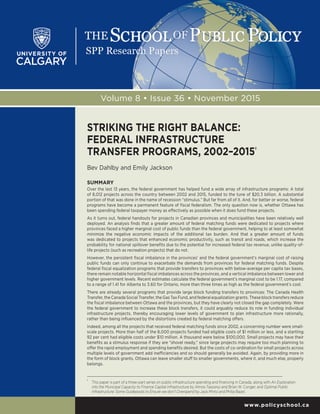 www.policyschool.ca
Volume 8 • Issue 36 • November 2015
STRIKING THE RIGHT BALANCE:
FEDERAL INFRASTRUCTURE
TRANSFER PROGRAMS, 2002–2015†
Bev Dahlby and Emily Jackson
SUMMARY
Over the last 13 years, the federal government has helped fund a wide array of infrastructure programs: A total
of 8,012 projects across the country between 2002 and 2015, funded to the tune of $20.3 billion. A substantial
portion of that was done in the name of recession “stimulus.” But far from all of it. And, for better or worse, federal
programs have become a permanent feature of fiscal federalism. The only question now is, whether Ottawa has
been spending federal taxpayer money as effectively as possible when it does fund these projects.
As it turns out, federal handouts for projects in Canadian provinces and municipalities have been relatively well
deployed. An analysis finds that a greater amount of federal matching funds were dedicated to projects where
provinces faced a higher marginal cost of public funds than the federal government, helping to at least somewhat
minimize the negative economic impacts of the additional tax burden. And that a greater amount of funds
was dedicated to projects that enhanced economic productivity, such as transit and roads, which increase the
probability for national spillover benefits due to the potential for increased federal tax revenue, unlike quality-of-
life projects (such as recreation projects) that do not.
However, the persistent fiscal imbalance in the provinces’ and the federal government’s marginal cost of raising
public funds can only continue to exacerbate the demands from provinces for federal matching funds. Despite
federal fiscal equalization programs that provide transfers to provinces with below-average per capita tax bases,
there remain notable horizontal fiscal imbalances across the provinces, and a vertical imbalance between lower and
higher government levels. Recent estimates calculate the federal government’s marginal cost to be 1.17, compared
to a range of 1.41 for Alberta to 3.60 for Ontario, more than three times as high as the federal government’s cost.
There are already several programs that provide large block funding transfers to provinces: The Canada Health
Transfer, the Canada Social Transfer, the Gas Tax Fund, and federal equalization grants. These block transfers reduce
the fiscal imbalance between Ottawa and the provinces, but they have clearly not closed the gap completely. Were
the federal government to increase these block transfers, it could arguably reduce its role in funding individual
infrastructure projects, thereby encouraging lower levels of government to plan infrastructure more rationally,
rather than being influenced by the distortions created by federal matching offers.
Indeed, among all the projects that received federal matching funds since 2002, a concerning number were small-
scale projects. More than half of the 8,000 projects funded had eligible costs of $1 million or less, and a startling
92 per cent had eligible costs under $10 million. A thousand were below $100,000. Small projects may have their
benefits as a stimulus response if they are “shovel ready,” since large projects may require too much planning to
offer the rapid employment and spending benefits desired. But the costs of co-ordination for small projects across
multiple levels of government add inefficiencies and so should generally be avoided. Again, by providing more in
the form of block grants, Ottawa can leave smaller stuff to smaller governments, where it, and much else, properly
belongs.
†	
This paper is part of a three-part series on public infrastructure spending and financing in Canada, along with An Exploration
into the Municipal Capacity to Finance Capital Infrastructure by Almos Tassonyi and Brian W. Conger, and Optimal Public
Infrastructure: Some Guideposts to Ensure we don’t Overspend by Jack Mintz and Philip Bazel.
 