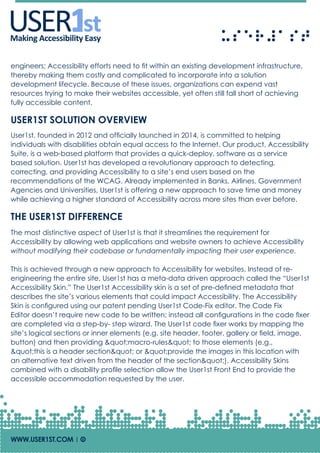 USERUSERMaking Accessibility Easy
engineers; Accessibility efforts need to fit within an existing development infrastructure,
thereby making them costly and complicated to incorporate into a solution
development lifecycle. Because of these issues, organizations can expend vast
resources trying to make their websites accessible, yet often still fall short of achieving
fully accessible content.
USER1ST SOLUTION OVERVIEW
User1st, founded in 2012 and officially launched in 2014, is committed to helping
individuals with disabilities obtain equal access to the Internet. Our product, Accessibility
Suite, is a web-based platform that provides a quick-deploy, software as a service
based solution. User1st has developed a revolutionary approach to detecting,
correcting, and providing Accessibility to a site’s end users based on the
recommendations of the WCAG. Already implemented in Banks, Airlines, Government
Agencies and Universities, User1st is offering a new approach to save time and money
while achieving a higher standard of Accessibility across more sites than ever before.
THE USER1ST DIFFERENCE
The most distinctive aspect of User1st is that it streamlines the requirement for
Accessibility by allowing web applications and website owners to achieve Accessibility
without modifying their codebase or fundamentally impacting their user experience.
This is achieved through a new approach to Accessibility for websites. Instead of re-
engineering the entire site, User1st has a meta-data driven approach called the “User1st
Accessibility Skin.” The User1st Accessibility skin is a set of pre-defined metadata that
describes the site’s various elements that could impact Accessibility. The Accessibility
Skin is configured using our patent pending User1st Code-Fix editor. The Code Fix
Editor doesn’t require new code to be written; instead all configurations in the code fixer
are completed via a step-by- step wizard. The User1st code fixer works by mapping the
site’s logical sections or inner elements (e.g. site header, footer, gallery or field, image,
button) and then providing "macro-rules" to those elements (e.g.,
"this is a header section" or "provide the images in this location with
an alternative text driven from the header of the section"). Accessibility Skins
combined with a disability profile selection allow the User1st Front End to provide the
accessible accommodation requested by the user.
WWW.USER1ST.COM | Of
 